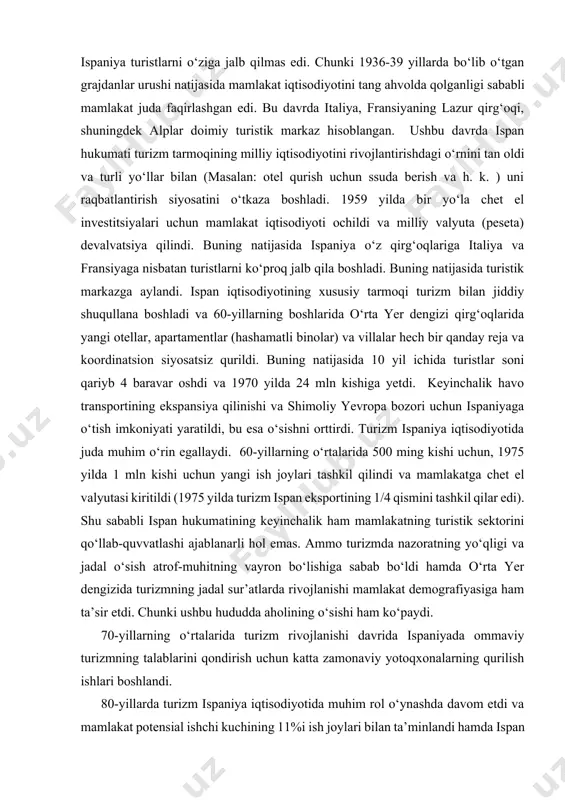 n iqtisodiyotining xususiy tarmoqi turizm bilan jiddiy shuqullana boshladi va 60-yillarning boshlarida o‘rta yer dengizi qirg‘oqlarida yangi otellar, apartamentlar (hashamatli binolar) va villalar hech bir qanday reja va koordinatsion siyosatsiz qurildi. buning natijasida 10 yil ichida turistlar soni qariyb 4 baravar oshdi va 1970 yilda 24 mln kishiga yetdi. keyinchalik havo transportining ekspansiya qilinishi va shimoliy yevropa bozori uchun ispaniyaga o‘tish imkoniyati yaratildi, bu esa o‘sishni orttirdi. turizm ispaniya iqtisodiyotida juda muhim o‘rin egallaydi. 60-yillarning o‘rtalarida 500 ming kishi uchun, 1975 yilda 1 mln kishi uchun yangi ish joylari tashkil qilindi va mamlakatga chet el valyutasi kiritildi (1975 yilda turizm ispan eksportining 1/4 qismini tashkil qilar edi). shu sababli ispan hukumatining keyinchalik ham mamlakatning turistik sektorini qo‘llab-quvvatlashi ajablanarli hol emas. ammo turizmda nazoratning yo‘qligi va jadal o‘sish atrof-muhitning vayron bo‘lishiga sabab bo‘ldi hamda o‘rta yer dengizida turizmning jadal sur’atlarda rivojlanishi mamlakat demografiyasiga ham ta’sir etdi. chunki ushbu hududda aholining o‘sishi …