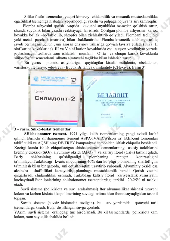 tga nisbatan yopishqoqligi yaxshi va pulpaga nojuya ta’siri kamroqdir. plomba ashyosini qorish vaqtida kukunni suyuklikka oz-ozdan qo’shish zarur, shunda suyuklik bilan yaxshi reaktsiyaga kirishadi. qorilgan plomba ashyosini karioz kovakka bo’lak –bo’lak qilib, shtopfer bilan zichlashtirib qo’yiladi. plombani tselluloid yoki metal parchasi (matritsa) bilan shakllantiriladi.plomba kosmetik talablarga to’liq javob bermagani uchun , uni asosan chaynov tishlariga qo’yish tavsiya etiladi (i va ii sinf karioz kovaklarida). iii va v sinf karioz kovaklarida esa nuqson vestibulyar yuzada joylashmagan xollarda xam ishlatish mumkin. o’rta va chuqur karioz kovaklarda siliko-fosfat tsementlarni albatta ajratuvchi tagliklar bilan ishlatish zarur. bu gurux plomba ashyolariga quyidagilar kiradi: «silidont», «beladont», «aristos», «telluriy», «de-trey» (buyuk britaniya), «infantid» (chexiya). (rasm 3). 3 – rasm. siliko-fosfat tsementlar shishaionomer tsement. 1971 yilga kelib tsementlarning yangi avlodi kashf qilindi. birinchi shishaionomer tsement aspa-iva.d.wilson va b.e.kent tomonidan taklif etildi va aqsh ning de-trey kompaniyasi tomonidan ishlab chiqarila boshlandi. xozirgi kunda ishlab chiqarilaetgan shishaionomer tsementlarning asosiy tarkiblarini …