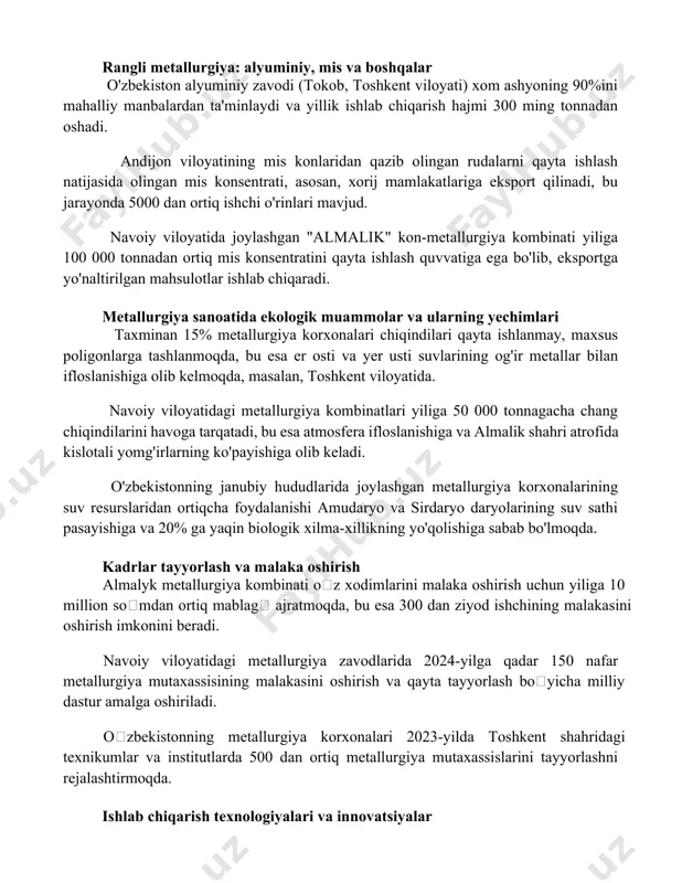 balardan ta'minlaydi va yillik ishlab chiqarish hajmi 300 ming tonnadan oshadi. andijon viloyatining mis konlaridan qazib olingan rudalarni qayta ishlash natijasida olingan mis konsentrati, asosan, xorij mamlakatlariga eksport qilinadi, bu jarayonda 5000 dan ortiq ishchi o'rinlari mavjud. navoiy viloyatida joylashgan "almalik" kon-metallurgiya kombinati yiliga 100 000 tonnadan ortiq mis konsentratini qayta ishlash quvvatiga ega bo'lib, eksportga yo'naltirilgan mahsulotlar ishlab chiqaradi. metallurgiya sanoatida ekologik muammolar va ularning yechimlari taxminan 15% metallurgiya korxonalari chiqindilari qayta ishlanmay, maxsus poligonlarga tashlanmoqda, bu esa er osti va yer usti suvlarining og'ir metallar bilan ifloslanishiga olib kelmoqda, masalan, toshkent viloyatida. navoiy viloyatidagi metallurgiya kombinatlari yiliga 50 000 tonnagacha chang chiqindilarini havoga tarqatadi, bu esa atmosfera ifloslanishiga va almalik shahri atrofida kislotali yomg'irlarning ko'payishiga olib keladi. o'zbekistonning janubiy hududlarida joylashgan metallurgiya korxonalarining suv resurslaridan ortiqcha foydalanishi amudaryo va sirdaryo daryolarining suv sathi pasayishiga va 20% ga yaqin biologik xilma-xillikning yo'qolishiga sabab bo'lmoqda. kadrlar tayyorlash va malaka oshirish …
