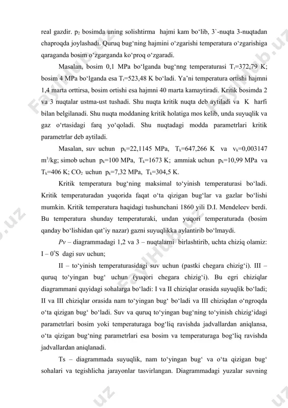qtadagi modda parametrlari kritik parametrlar deb aytiladi. masalan, suv uchun pk=22,1145 mpa, tk=647,266 k va vk=0,003147 m3/kg; simob uchun pk=100 mpa, tk=1673 k; ammiak uchun pk=10,99 mpa va tk=406 k; co2 uchun pk=7,32 mpa, tk=304,5 k. kritik temperatura bug‘ning maksimal to‘yinish temperaturasi bo‘ladi. kritik temperaturadan yuqorida faqat o‘ta qizigan bug‘lar va gazlar bo‘lishi mumkin. kritik temperatura haqidagi tushunchani 1860 yili d.i. mendeleev berdi. bu temperatura shunday temperaturaki, undan yuqori temperaturada (bosim qanday bo‘lishidan qat’iy nazar) gazni suyuqlikka aylantirib bo‘lmaydi. pv – diagrammadagi 1,2 va 3 – nuqtalarni birlashtirib, uchta chiziq olamiz: i – 0(s dagi suv uchun; ii – to‘yinish temperaturasidagi suv uchun (pastki chegara chizig‘i). iii – quruq to‘yingan bug‘ uchun (yuqori chegara chizig‘i). bu egri chiziqlar diagrammani quyidagi sohalarga bo‘ladi: i va ii chiziqlar orasida suyuqlik bo‘ladi; ii va iii chiziqlar orasida nam to‘yingan bug‘ bo‘ladi va iii chiziqdan o‘ngroqda o‘ta qizigan bug‘ bo‘ladi. suv va quruq to‘yingan …
