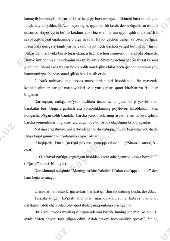 va sinov ekanini yaxshi bilamiz. shuning uchun har bir fursat va soat gʻanimat. shuni esda tutgan holda solih amal qiluvchilar hech qachon adashmaydi, hammamizga shunday amal qilish baxti nasib etsin. 2. nafs tarbiyasi eng hassos mavzulardan biri hisoblanadi. bu mavzuda koʻplab olimlar, tariqat mashoyixlari soʻz yuritganlar, qator kitoblar va risolalar bitganlar. darhaqiqat, nafsga boʻysunmaslikda inson uchun juda koʻp yaxshiliklar, barakalar bor. unga ergashish esa yomonliklarning poydevori hisoblanadi. shu kungacha oʻtgan solih bandalar barcha yaxshiliklarning asosi nafsni tarbiya qilish, barcha yomonliklarning asosi esa unga tobe boʻlishda ekanligini taʼkidlaganlar. nafsiga ergashmay, uni tarbiyalagan kishi yutuqqa, muvaffaqiyatga yetishadi. unga faqat gumroh kimsalargina ergashadilar. “haqiqatda, kim u (nafs)ni poklasa, yutuqqa erishadi”. (“shams” surasi, 9 - oyat). “...oʻz havoi nafsiga ergashgan kishidan koʻra adashganroq kimsa bormi?!”. (“qasos” surasi 50 - oyat). donishmand xalqimiz “mening nafsim balodir. oʻtdan choʻqqa solodir” deb ham bejiz aytmagan. ulamolar nafs istaklariga teskari harakat qilishni ibodatning boshi, deydilar. tarixda oʻtgan koʻplab …