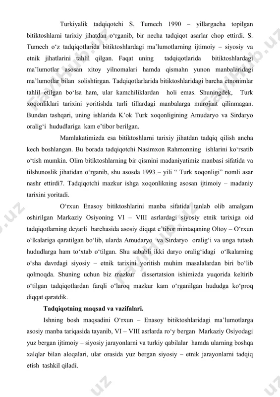 solishtirgan. tadqiqotlarlarida bitiktoshlaridagi barcha etnonimlar tahlil etilgan bo‘lsa ham, ular kamchiliklardan holi emas. shuningdek, turk xoqonliklari tarixini yoritishda turli tillardagi manbalarga murojaat qilinmagan. bundan tashqari, uning ishlarida k’ok turk xoqonligining amudaryo va sirdaryo oralig‘i hududlariga kam e’tibor berilgan. mamlakatimizda esa bitiktoshlarni tarixiy jihatdan tadqiq qilish ancha kech boshlangan. bu borada tadqiqotchi nasimxon rahmonning ishlarini ko‘rsatib o‘tish mumkin. olim bitiktoshlarning bir qismini madaniyatimiz manbasi sifatida va tilshunoslik jihatidan o‘rganib, shu asosda 1993 – yili “ turk xoqonligi” nomli asar nashr ettirdi7. tadqiqotchi mazkur ishga xoqonlikning asosan ijtimoiy – madaniy tarixini yoritadi. o‘rxun enasoy bitiktoshlarini manba sifatida tanlab olib amalgam oshirilgan markaziy osiyoning vi – viii asrlardagi siyosiy etnik tarixiga oid tadqiqotlarning deyarli barchasida asosiy diqqat e’tibor mintaqaning oltoy – o‘rxun o‘lkalariga qaratilgan bo‘lib, ularda amudaryo va sirdaryo oralig‘i va unga tutash hududlarga ham to‘xtab o‘tilgan. shu sababli ikki daryo oralig‘idagi o‘lkalarning o‘sha davrdagi siyosiy – etnik tarixini yoritish muhim masalalardan biri …