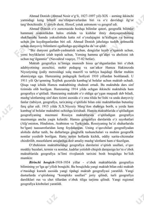 targ‘ibotchisidir. u ajoyib shoir, filosof, yetuk astronom va geograf edi. ahmad donish o‘z zamonasida boshqa bilimlar qatori, geografik bilimlar hammani nodonlikdan halos etishda va kishilar ilmiy dunyoqarashining shakllanishi hamda yuksalishida katta rol o‘ynalajagini ta’kidlagan va buning uchun jon kuydirganlardan biri edi. ahmad donish jaholatga tushib qolmaslik uchun dunyoviy bilimlarni egallashga quyidagicha da’vat qildi: “biz dunyoni gullatib-yashnatish uchun, dengizlar kezib o‘rganish uchun, yerni boyliklarini izlab topish uchun, yerning hamma qit’alari va aholisini ish uchun tug‘ilganmiz” (navodirul voqoye, 77-82 betlar). maktab geografiya ta’limiga munosib hissa qo‘shganlardan biri o‘zbek adabiyotining asoschisi, mohir pedagog va san’atkor hamza hakimzoda niyoziyning ijodiy merosidagi xalq maorifi va tarbiya haqidagi fikrlar muhim ahamiyatga ega. hamzaning pedagogik faoliyati 1910 yillardan boshlanadi. u 1911 yili qo‘qonning xojibek guzarida kambag‘al bolalar uchun maktab ochadi. qisqa vaqt ichida hamza maktabining shuhrati ortadi. bu maktabda dars sinf tizimida olib borilgan. hamzaning 1914 yilda ochgan ikkinchi maktabida ham geografiya o‘qitiladi. hamzaning maktabi o‘z oldiga …