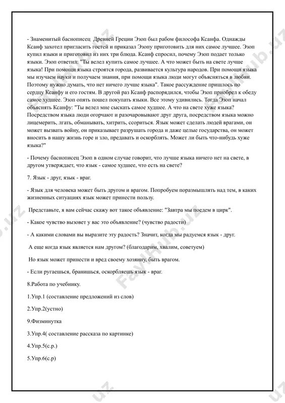 дуемся язык - друг. а еще когда язык является нам другом? (благодарим, хвалим, советуем) но язык может принести и вред своему хозяину, быть врагом. - если ругаешься, бранишься, оскорбляешь язык - враг. 8.работа по учебнику. 1.упр.1 (составление предложений из слов) 2.упр.2(устно) 9.физминутка 3.упр.4( составление рассказа по картинке) 4.упр.5(с.р.) 5.упр.6(с.р) 10.домашнее задание: стр 4 упр.3 11.итог урока: - что вы узнали о языке? русский язык (урок 2) дата___________________________ тема: слово цель: развивать интерес к языку как учебному предмету; формировать у обучающихся любовь к великому русскому языку; раскрыть понятие о том, что язык - важнейшее средство общения; показать богатство и красоту русского языка. тип: закрепление метод: устный , наглядный, письменный оборудование:опорные слова, таблицы, рисунки. ход: 1. орг. момент. активизация внимания. 2. изложение цели и темы урока. 3. чистописание юю 4.с.д. собака, корова, сорока, воробей, медведь, лиса, волк, заяц. 5.работа по учебнику. 1.упр.7( озаглавить текс, списать) 2.упр.8( списать, подобрать проверочные слова) весной-вёсна, зацветут- …