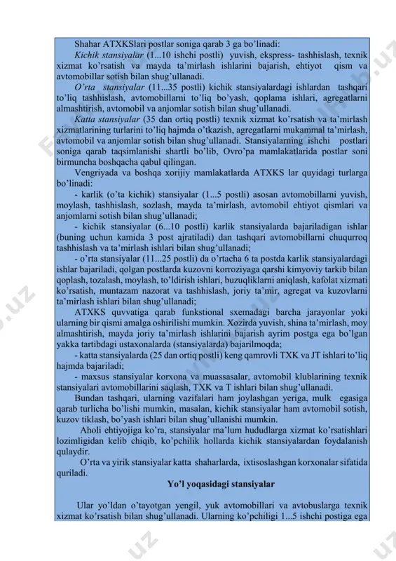 rkazi, o’zdeuavto, toyota, mercedes-benz stansiyalari). shahar atxkslari postlar soniga qarab 3 ga bo’linadi: kichik stansiyalar (1...10 ishchi postli) yuvish, ekspress- tashhislash, texnik xizmat ko’rsatish va mayda ta’mirlash ishlarini bajarish, ehtiyot qism va avtomobillar sotish bilan shug’ullanadi. o’rta stansiyalar (11...35 postli) kichik stansiyalardagi ishlardan tashqari to’liq tashhislash, avtomobillarni to’liq bo’yash, qoplama ishlari, agregatlarni almashtirish, avtomobil va anjomlar sotish bilan shug’ullanadi. katta stansiyalar (35 dan ortiq postli) texnik xizmat ko’rsatish va ta’mirlash xizmatlarining turlarini to’liq hajmda o’tkazish, agregatlarni mukammal ta’mirlash, avtomobil va anjomlar sotish bilan shug’ullanadi. stansiyalarning ishchi postlari soniga qarab taqsimlanishi shartli bo’lib, ovro’pa mamlakatlarida postlar soni birmuncha boshqacha qabul qilingan. vengriyada va boshqa xorijiy mamlakatlarda atxks lar quyidagi turlarga bo’linadi: - karlik (o’ta kichik) stansiyalar (1...5 postli) asosan avtomobillarni yuvish, moylash, tashhislash, sozlash, mayda ta’mirlash, avtomobil ehtiyot qismlari va anjomlarni sotish bilan shug’ullanadi; - kichik stansiyalar (6...10 postli) karlik stansiyalarda bajariladigan ishlar (buning uchun kamida 3 post ajratiladi) dan tashqari …