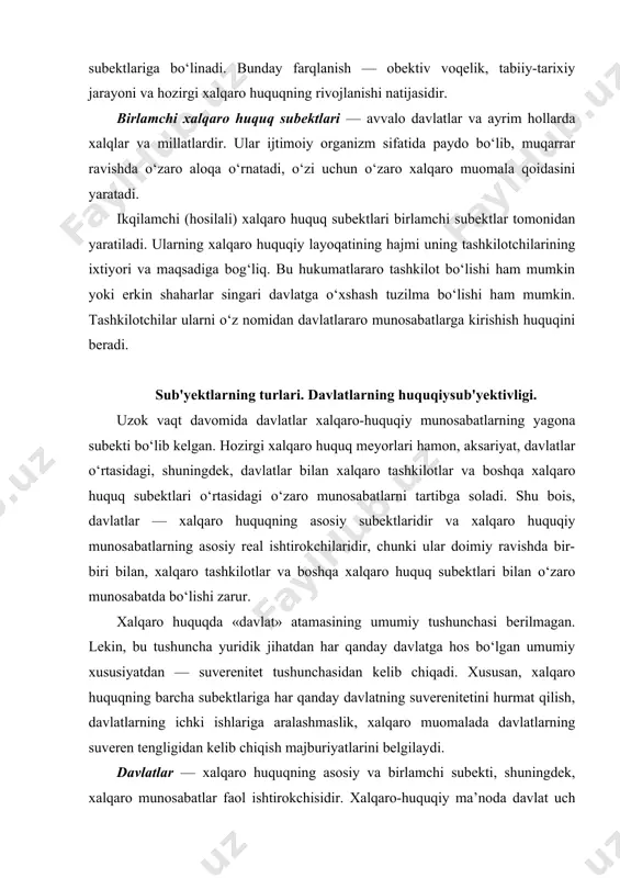 ektlari bilan o‘zaro munosabatda bo‘lishi zarur. xalqaro huquqda «davlat» atamasining umumiy tushunchasi berilmagan. lekin, bu tushuncha yuridik jihatdan har qanday davlatga hos bo‘lgan umumiy xususiyatdan — suverenitet tushunchasidan kelib chiqadi. xususan, xalqaro huquqning barcha subektlariga har qanday davlatning suverenitetini hurmat qilish, davlatlarning ichki ishlariga aralashmaslik, xalqaro muomalada davlatlarning suveren tengligidan kelib chiqish majburiyatlarini belgilaydi. davlatlar — xalqaro huquqning asosiy va birlamchi subekti, shuningdek, xalqaro munosabatlar faol ishtirokchisidir. xalqaro-huquqiy ma’noda davlat uch element: · birinchidan, muayyan hudud; · ikkinchidan, unda yashaydigan aholi; · uchinchidan, siyosiy tashkilot (hokimiyat) birligini namoyon qiladi. xalqaro maydonda davlat siyosiy hokimiyat tashkiloti sifatida, ayniqsa, uning oliy organi nomidan xalqaro huquq subekti bo‘lib, davlatning rasmiy vakili sifatida chiqadi. davlatning xalqaro huquq subekti sifatida xarakterlovchi asosiy belgisi davlat suvereniteti hisoblanadi. xalqaro huquq subekti sifatida davlatning birlamchiligi shundaki, ular hech kim tomonidan tashkil qilinmaydi, ular obektiv tarixiy reallik sifatida mavjuddir. boshqa tomondan, davlatlar o‘zlari xalqaro huquqning ikqilamchi (hosilali) subekti — …
