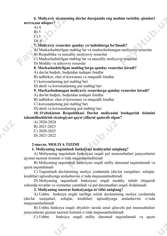 н иборат? a) 4 b) 5 c) 3 d) 6 7. moliyaviy resurslar qanday yoʻnalishlarga boʻlinadi? a) markazlashtirilgan mablag‘lar va markazlashmagan moliyaviy resurslar b) respublika va maxalliy moliyaviy resurslar c) markazlashtirilgan mablag‘lar va maxalliy moliyaviy resurslar d) moddiy va ashyoviy resurslar 8. markazlashtirilgan mablag‘larga qanday resurslar kiradi? a) davlat budjeti, budjetdan tashqari fondlar b) tadbirkor, chet el korxonasi va maqsadli fondlar c) korxonalarning pul mablag‘lari d) aholi va korxonalarning pul mablag‘lari 9. markazlashmagan moliyaviy resurslarga qanday resurslar kiradi? a) davlat budjeti, budjetdan tashqari fondlar b) tadbirkor, chet el korxonasi va maqsadli fondlar c) korxonalarning pul mablag‘lari d) aholi va korxonalarning pul mablag‘lari 10. oʻzbekiston respublikasi davlat moliyasini boshqarish tizimini takomillashtirish strategiyasi qaysi yillarni qamrab olgan? a) 2020-2024 b) 2021-2023 c) 2020-2025 d) 2021-2022 2-mavzu. moliya tizimi 1. moliyaning taqsimlash funksiyasi mohiyatini aniqlang? a) moliyaning taqsimlash funksiyasi orqali pul munosabatlari jarayonlarini qiymat nazorat tizimini o‘zida mujassamlashtiradi b) moliyaning taqsimlash funksiyasi orqali …