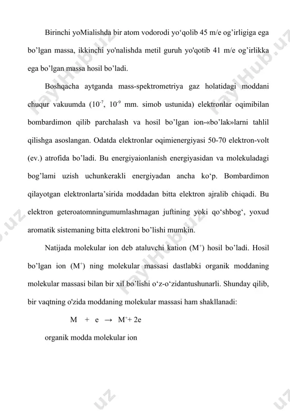 ardtadan) turli ionlar hosil bo'ladi. 8.2-rasm. neftdan olingan naften va parafm uglevodorodlari massspektrining bir qismi. mass-spektrdagi jadallik ion m/e 44 (100%) dir. t/e 29 (m - 43)ham ~55% ni tashkil qiladi. molekular ion m/e 72 (m+) ningjadallikligi ham ancha yuqori (~ 75%, m/e 71 (m-1) ion jadallikligi - 10%. shunday qilib, moy aldegid molekulasining 75 foizi o'zgarishsizqoladi (molekular ion holida). qolgan qismi esa c-c, c-h bog'larbo'yicha parchalanadi. molekular ionning parchalanishidan hosilbo’lgan mayda bo’laklar ko'pincha fragmentlar, bu jarayonning o'ziesa fragmentlanish deb ataladi. 8.3-rasm. moy aldegidning mass-spektri. ba’zi og'ir izotoplarning miqdorlari 6-jadval parchalanish natijasida hosil bo’lgan molekular ionda musbatzaryad qaysi uglerod atomida yig’ilishi, ya'ni lokallashishini aniqlashmuhim ahamiyatga ega. chunki parchalanishning keyingi bosqichi zaryad yig’ilgan atom yonidan boshlanadi. geteroatom tutuvchi organik birikmalarda zaryad ko'pincha geteroatomda qo‘shbog’li birikmalardaesa qo‘shbog‘dagi uglerod atomlaridan birida yig’iladi. boshqachaaytganda, elektron zarba natijasida geteroatom umumlashmaganjuftining yoki qo‘shbog‘ elektronlaridan bittasi ajralishi mumkin. aromatik birikmalarda esa aromatik sistema elektronlaridan biri«urib» chiqariladi. fragmentlanish …