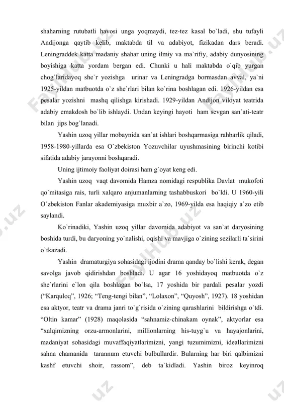 g qarashlarini bildirishga o`tdi. “oltin kamar” (1928) maqolasida “sahnamiz-chinakam oynak”, aktyorlar esa “xalqimizning orzu-armonlarini, millionlarning his-tuyg`u va hayajonlarini, madaniyat sohasidagi muvaffaqiyatlarimizni, yangi tuzumimizni, ideallarimizni sahna chamanida tarannum etuvchi bulbullardir. bularning har biri qalbimizni kashf etuvchi shoir, rassom”, deb ta`kidladi. yashin biroz keyinroq “dramaturgiyaga shuning uchun zo`r e`tibor berish kerakki, adabiyotning hech bir turi ommaboplikda, ta`sir qilishda pesa bilan tenglasha olmaydi”, deb yozadi. bular yashinning dramaturgiya va teatr san`atiga bo`lgan muhabbatining bosh sababidir. yashin “meyerxold va uning nazariyalari” (1930) maqolasida uning ijodiy prinsiplarini ko`rsatib, o`zbek teatri vakillarini undan o`rganishga chaqiradi. yashin o`zbek dramaturgiyasida hamza an`analarini sadoqat bilan rivojlantirdi. u ayni chog`da o`zbek musiqali drama janri rivojiga ham munosib hissasini qo`shdi. o`zbekistonda opera janrining qaror topishi yashinning “bo`ron” asari bilan bog`liq. yashin timsolida o`z ustoziga sadoqatning yorqin namunasini ko`ramiz: u hamzaning adabiy merosini to`plash va xalqqa yetkazishda katta xizmat qildi; “boy ila xizmatchi”, “paranji sirlaridan bir lavha” (“xolisxon”) ning sahna variantlarini tikladi. …