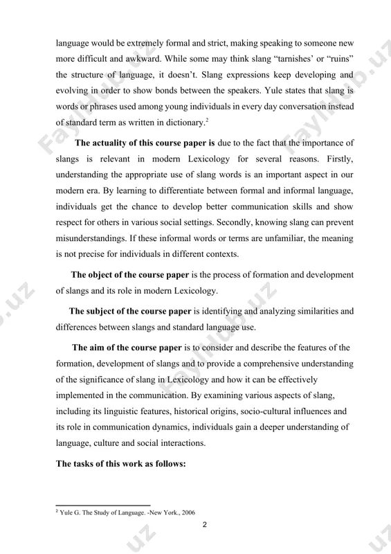 ntexts. the object of the course paper is the process of formation and development of slangs and its role in modern lexicology. the subject of the course paper is identifying and analyzing similarities and differences between slangs and standard language use. thе аim оf the cоursе pаpеr is tо consider and describe the features of the formation, development of slangs and to provide a comprehensive understanding of the significance of slang in lexicology and how it can be effectively implemented in the communication. by examining various aspects of slang, including its linguistic features, historical origins, socio-cultural influences and its role in communication dynamics, individuals gain a deeper understanding of language, culture and social interactions. the tasks of this work as follows: · study, summarize and analyze methodological literature on the topic of this study; · define the basic concepts on the topic under study; · analyze the main problems of …