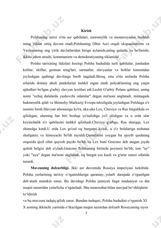 iy markazi oʻrtasidagi tanglikning oʻsishiga ta'siri darajasini aniqlash . kurs ishining gipotezasi. rossiya imperiyasi ichidagi polsha yerlari siyosiy, madaniy, iqtisodiy va ijtimoiy jihatdan bir qancha xususiyatlarga ega edi. rossiya hokimiyati tomonidan bu xususiyatlarga e'tibor bermaslik polyaklarning qurolli qarshiligiga olib keldi. polsha podshohligida rossiya hokimiyatining mantiqsiz qattiq siyosati rossiyaga qarshi kayfiyatlarning koʻpayishiga sabab boʻldi va avtonomiyaga erishish uchun yana bir urinishlarni qoʻzgʻatdi. polsha yerlarining siyosiy, madaniy, ijtimoiy, iqtisodiy oʻziga xosligi bu mintaqani rossiya imperiyasining boshqa viloyatlaridan sezilarli darajada ajratib koʻrsatgan, natijada polsha savoli evropadagi eng oʻtkir mintaqalardan biriga aylangan. rossiya hokimiyatining polshalik viloyatlarni madaniy jihatdan rossiya muhitiga birlashtirishga urinishlari bekorga boʻldi. kurs ishi ishining tarkibiy tuzilishi va hajmi: ish kirish, 2 bob, 4 boʻlim, umumiy xulosalar va tavsiyalar, foydalanilgan adabiyotlar roʻyhatidan iborat. i bob. oʻrta asrlarda polsha 1.1 polsha davlati shakllanish jarayonlari polsha visla va odra daryolari havzasida, shimolida boltiq dengizi va janubida karpat va sudet togʻlari oraligʻida joylashgan. hududining 90% …