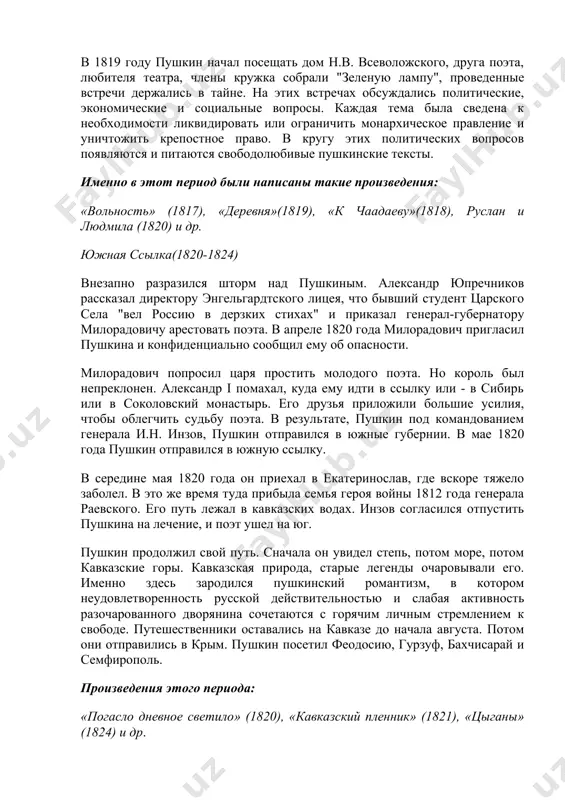 - в сибирь или в соколовский монастырь. его друзья приложили большие усилия, чтобы облегчить судьбу поэта. в результате, пушкин под командованием генерала и.н. инзов, пушкин отправился в южные губернии. в мае 1820 года пушкин отправился в южную ссылку. в середине мая 1820 года он приехал в екатеринослав, где вскоре тяжело заболел. в это же время туда прибыла семья героя войны 1812 года генерала раевского. его путь лежал в кавказских водах. инзов согласился отпустить пушкина на лечение, и поэт ушел на юг. пушкин продолжил свой путь. сначала он увидел степь, потом море, потом кавказские горы. кавказская природа, старые легенды очаровывали его. именно здесь зародился пушкинский романтизм, в котором неудовлетворенность русской действительностью и слабая активность разочарованного дворянина сочетаются с горячим личным стремлением к свободе. путешественники оставались на кавказе до начала августа. потом они отправились в крым. пушкин посетил феодосию, гурзуф, бахчисарай и семфирополь. произведения этого периода: «погасло дневное светило» (1820), «кавказский пленник» …