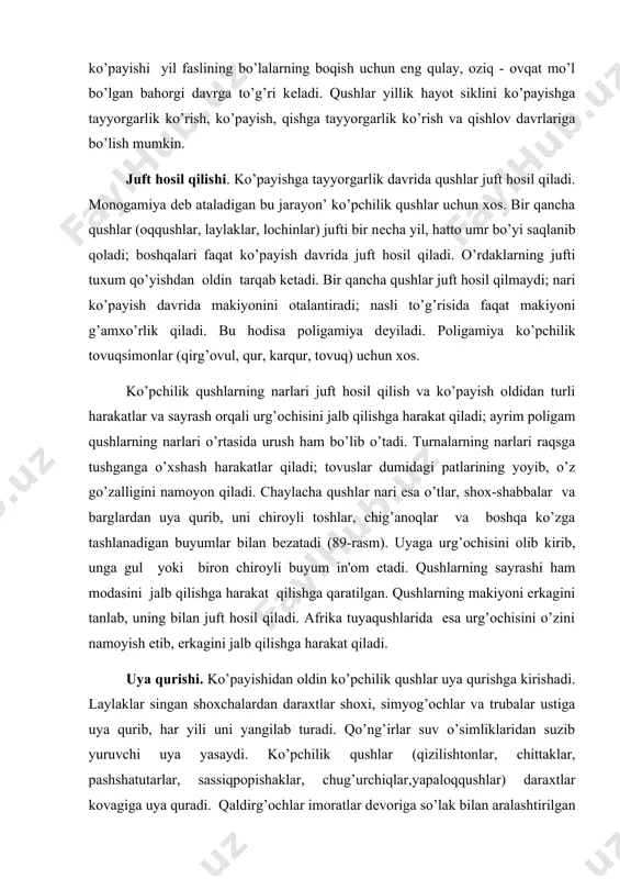 ib, erkagini jalb qilishga harakat qiladi. uya qurishi. ko’payishidan oldin ko’pchilik qushlar uya qurishga kirishadi. laylaklar singan shoxchalardan daraxtlar shoxi, simyog’ochlar va trubalar ustiga uya qurib, har yili uni yangilab turadi. qo’ng’irlar suv o’simliklaridan suzib yuruvchi uya yasaydi. ko’pchilik qushlar (qizilishtonlar, chittaklar, pashshatutarlar, sassiqpopishaklar, chug’urchiqlar,yapaloqqushlar) daraxtlar kovagiga uya quradi. qaldirg’ochlar imoratlar dеvoriga so’lak bilan aralashtirilgan loydan choraksharsimon uya quradi. ko’ktarg’oqlar, kurkunaklar, qaldirg’ochlari jarliklar va daryolarning tik qirg’oqlarini kovlab uya yasaydi. chumchuqsimonlar daraxt shoxlari ayrisiga quruq o’tlar, mox, patlar va boshqa matеriallardan kosasimon chiroyli uya quradi. faqat ayrim qushlar (pingvinlar, kayralar, kakkular) maxsus uya qurmaydi. kakkular o’z tuxumini boshqa qushlar iniga tashlab kеtadi. kayralar va pingvinlar yеr ustidagi chuqurchalarga tuxum qo’yadi. qushlar sudralib yuruvchilarga nisbatan kampusht bo’ladi. kampushtlik nasl to’g’risida g’amxo’rlik bilan bog’liq. uyadagi tuxumlar soni bittadan (pingvinlar, kayralar) 22 tagacha (chil kakliklar) еtadi. qushlar o’z tuxumlarini jo’ja ochib chiqqangacha bosib, tanasi bilan isitib yotadi. poligam qushlar tuxumini faqat urg’ochilari (tovuqsimonlar, …