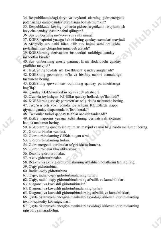 adi? 31. kgesda napor qiymati 2...6 metr bo'lganda qanday gidroturbinalar o'rnatiladi?. 32. kichik geslar qanday sinflarga bo'linadi? 33. gidroenergetik resurslarning yalpi, iqtisodiy va texni potensiali haqida tushuncha bering. 34. respublikamizdagi daryo va soylarni ularning gidroenergetik potensialiga qarab qandav guruhlarga bo'lish mumkin? 35. respublikada keyingi yillarda gidroenergetikani rivojlantirish bo'yicha qanday dastur qabul qilingan? 36. suv omborining me’yoriv suv sathi nima? 37. kges naporini yuzaga keltirishning qanday sxemalari mavjud? 38. me’yoriy suv sathi bilan o'lik suv hajmi sathi oralig'ida joylashgan suv chuqurligi nima deb ataladi? 39. kgesiarning derivatsion inshootlari tarkibiga qanday inshootlar kiradi? 40. suv omborining asosiy parametrlarini ifodalovchi qanday grafiklar mavjud? 41. kgesning foydali ish koeffitsienti qanday aniqlanadi? 42. kgesning geometrik, to'la va hisobiy napori atamalariga tushuncha bering. 43. kgesning quvvati suv oqimining qanday parametrlariga bog’liq? 44. qanday kgeslarni erkin oqimli deb atashadi? 45. o'zanda joylashgan kgesiar qanday hollarda qo'llaniladi? 46. kgesiarning asosiy parametrlari to’g’risida tushuncha bering. 47. to'g 'o n …