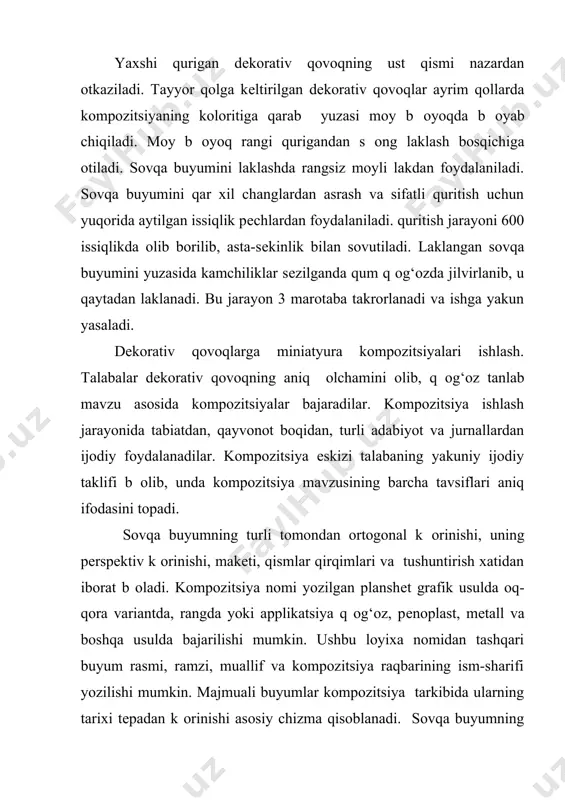 sovqa buyumini yuzasida kamchiliklar sеzilganda qum q og‘ozda jilvirlanib, u qaytadan laklanadi. bu jarayon 3 marotaba takrorlanadi va ishga yakun yasaladi. dеkorativ qovoqlarga miniatyura kompozitsiyalari ishlash. talabalar dеkorativ qovoqning aniq оlchamini olib, q og‘oz tanlab mavzu asosida kompozitsiyalar bajaradilar. kompozitsiya ishlash jarayonida tabiatdan, qayvonot boqidan, turli adabiyot va jurnallardan ijodiy foydalanadilar. kompozitsiya eskizi talabaning yakuniy ijodiy taklifi b оlib, unda kompozitsiya mavzusining barcha tavsiflari aniq ifodasini topadi. sovqa buyumning turli tomondan ortogonal k оrinishi, uning pеrspеktiv k оrinishi, makеti, qismlar qirqimlari va tushuntirish xatidan iborat b оladi. kompozitsiya nomi yozilgan planshеt grafik usulda oq-qora variantda, rangda yoki applikatsiya q og‘oz, pеnoplast, mеtall va boshqa usulda bajarilishi mumkin. ushbu loyixa nomidan tashqari buyum rasmi, ramzi, muallif va kompozitsiya raqbarining ism-sharifi yozilishi mumkin. majmuali buyumlar kompozitsiya tarkibida ularning tarixi tеpadan k оrinishi asosiy chizma qisoblanadi. sovqa buyumning ortogonal k оrinishlari – bosh va yon tomonlari uning оlchamlari, rangi va fakturasi qaqida aniq …