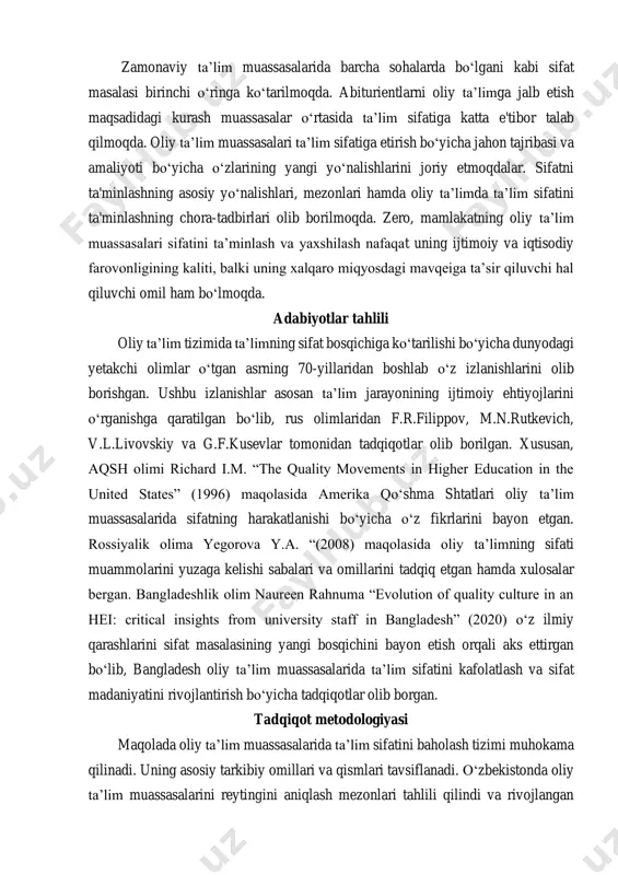 imlar o‘tgan asrning 70-yillaridan boshlab o‘z izlanishlarini olib borishgan. ushbu izlanishlar asosan ta’lim jarayonining ijtimoiy ehtiyojlarini o‘rganishga qaratilgan bo‘lib, rus olimlaridan f.r.filippov, m.n.rutkevich, v.l.livovskiy va g.f.kusevlar tomonidan tadqiqotlar olib borilgan. xususan, aqsh olimi richard i.m. “the quality movements in higher education in the united states” (1996) maqolasida amerika qo‘shma shtatlari oliy ta’lim muassasalarida sifatning harakatlanishi bo‘yicha o‘z fikrlarini bayon etgan. rossiyalik olima yegorova y.a. “(2008) maqolasida oliy ta’limning sifati muammolarini yuzaga kelishi sabalari va omillarini tadqiq etgan hamda xulosalar bergan. bangladeshlik olim naureen rahnuma “evolution of quality culture in an hei: critical insights from university staff in bangladesh” (2020) o‘z ilmiy qarashlarini sifat masalasining yangi bosqichini bayon etish orqali aks ettirgan bo‘lib, bangladesh oliy ta’lim muassasalarida ta’lim sifatini kafolatlash va sifat madaniyatini rivojlantirish bo‘yicha tadqiqotlar olib borgan. tadqiqot metodologiyasi maqolada oliy ta’lim muassasalarida ta’lim sifatini baholash tizimi muhokama qilinadi. uning asosiy tarkibiy omillari va qismlari tavsiflanadi. o‘zbekistonda oliy ta’lim muassasalarini …