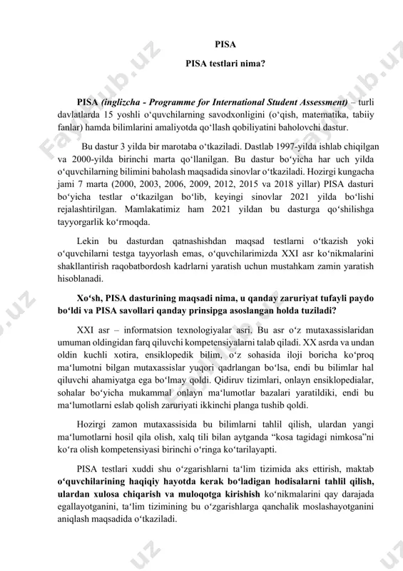 lq tili bilan aytganda “kosa tagidagi nimkosa”ni koʻra olish kompetensiyasi birinchi oʻringa koʻtarilayapti. pisa testlari xuddi shu oʻzgarishlarni taʻlim tizimida aks ettirish, maktab oʻquvchilarining haqiqiy hayotda kerak boʻladigan hodisalarni tahlil qilish, ulardan xulosa chiqarish va muloqotga kirishish koʻnikmalarini qay darajada egallayotganini, taʻlim tizimining bu oʻzgarishlarga qanchalik moslashayotganini aniqlash maqsadida oʻtkaziladi. pisa test tarkibi pisa testlari 5 ta yoʻnalish boʻyicha oʻtkaziladi: oʻqish, matematik savodxonlik, tabiiy-ilmiy fanlar, hamkorlikda muammolarni hal qilish va moliyaviy savodxonlik yoʻnalishlari. oʻzbekiston 2021 yilda uch yoʻnalish: oʻqish, matematik savodxonlik va tabiiy-ilmiy fanlar yoʻnalishlari boʻyicha testlarda qatnashishni rejalashtirgan. testlarda asosiy eʻtibor oʻquvchilarning mazkur yoʻnalishlar boʻyicha eng asosiy tushunchalarni bilishi, bazaviy bilim va koʻnikmalarni egallagani, ulardan hayotiy vaziyatlarda foydalana olishiga qaratiladi! bu testlarda oʻquvchilarning dars davomida aniq mavzular boʻyicha oʻrgangan bilimlarini sinovdan oʻtkazish nazarda tutilmagan! pisa sinovlarida toʻrt xil sinov usulidan foydalaniladi: a) bir javobli testlar; b) bir nechta javobli testlar; c) qisqa yoki batafsil javob yoziladigan savollar; d) biror …