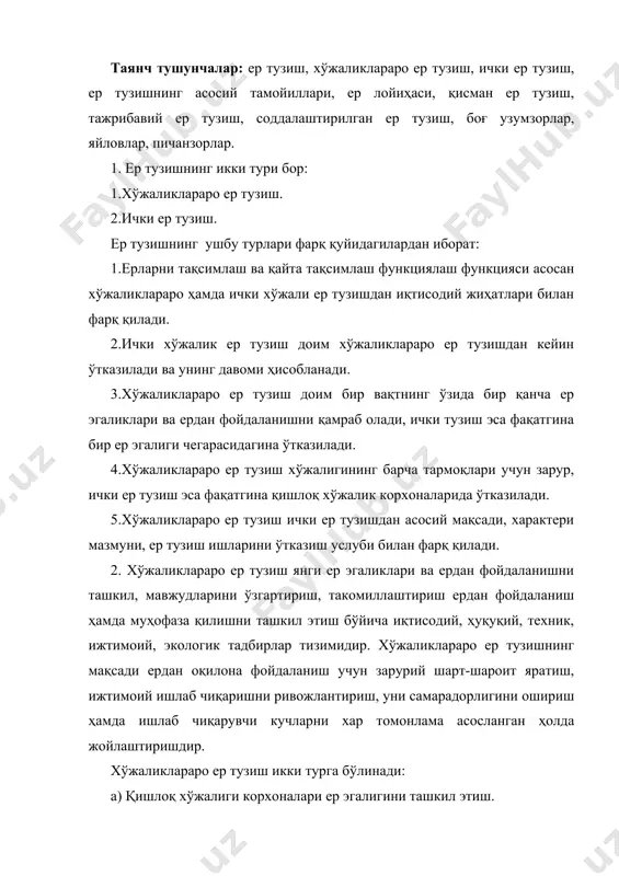 ади. 1. аҳоли жойлари, туман, вилоят, республика чегараларини белгилаш. 2. мавжуд ер тузишдаги камчиликларни тугатиш лойиҳасини тузиш. 3. янгидан ташкил бўладиган корхона ва муассасаларга ер ажратиш лойиҳасини тузиш. 4. давлат ва жамоат мақсадлари учун корхоналар, муассасалар ташкилотларга ер ажратиш лойиҳасини тузиш. 5. ерларга эгалик қилиш ва фойдаланиш хуқуқини берувчи ҳужжатларни тайёрлаш. 6. хўжаликларо ер тузиш натижалари махсус тузилган лойиҳаларда расмийлаштирилади. хўжаликлараро ер тузиш лойиҳасини жойга кўчиргандан ва эгалик чегаралари белгилар билан мустаҳкамлангандан сўнг тўла кафолатланган ҳолда хўжаликни юритиш ва ривожлантириш мумкин. 3. ички хўжалик ер тузиш ерлардан ишчи кучи ва қишлоқ хўжалик техникасидан оқилона фойдаланиш тупроқ унумдорлигини сақлаш ва ошириш, тупроқ эрозияси оқибатларини ердан фойдаланишдаги эгасизликни тугатиш, қишлоқ хўжалик қорхонлари ҳудудида илмий асосланган деҳқончилик тизимини қўллашга имкон берадиган майдонларни ташкил этиш бўйича комплекс тадбирлар тизимидир. ички ер тузишни ўтказишнинг қанча усуллари аниқланган. 1.тола ва ички хўжалик ер тушиш. 2.қисман ер тузиш, бутун лойиҳа мазмунини ўзгартирмаган ҳолдла алмашлаб экишни корректировка қилиш, …