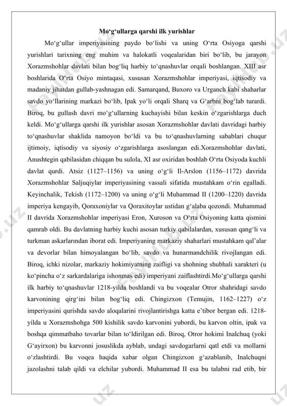 mperiyaning markaziy shaharlari mustahkam qal’alar va devorlar bilan himoyalangan bo‘lib, savdo va hunarmandchilik rivojlangan edi. biroq, ichki nizolar, markaziy hokimiyatning zaifligi va shohning shubhali xarakteri (u ko‘pincha o‘z sarkardalariga ishonmas edi) imperiyani zaiflashtirdi.mo‘g‘ullarga qarshi ilk harbiy to‘qnashuvlar 1218-yilda boshlandi va bu voqealar otror shahridagi savdo karvonining qirg‘ini bilan bog‘liq edi. chingizxon (temujin, 1162–1227) o‘z imperiyasini qurishda savdo aloqalarini rivojlantirishga katta e’tibor bergan edi. 1218-yilda u xorazmshohga 500 kishilik savdo karvonini yubordi, bu karvon oltin, ipak va boshqa qimmatbaho tovarlar bilan to‘ldirilgan edi. biroq, otror hokimi inalchuq (yoki g‘ayirxon) bu karvonni josuslikda ayblab, undagi savdogarlarni qatl etdi va mollarni o‘zlashtirdi. bu voqea haqida xabar olgan chingizxon g‘azablanib, inalchuqni jazolashni talab qildi va elchilar yubordi. muhammad ii esa bu talabni rad etib, bir elchini o‘ldirtdi va ikkitasini soqol-qoshini oldirib, qo‘llarini bog‘lab yubordi. bu chingizxon uchun shaxsiy va milliy haqorat bo‘ldi, chunki mo‘g‘ullarda elchilarga hurmat ko‘rsatish – qonun edi.bu voqea mo‘g‘ullarning xorazmshohlar davlatiga …