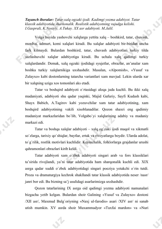 er /nasr/ janri bor edi. bu bizning sa’j usulidagi asarlarimizga uxshashdir. qozon tatarlarining ix asrga oid qadimgi yozma adabiyoti namunalari bizgacha yetib kelgan. bulardan shoir galining «yusuf va zulayxo» dostoni /xii asr/, maxmud bulg`oriyning «naxj ul-farodis» asari /xiv asr/ ni sanab utish mumkin. xv asrda shoir muxammadyor «tuxfai mardon» va «nuri sodur» kitoblarini yozdi, ularda dunyoviy g`oyalarni kuyladi. xix asrgacha fors va arab adabiyotining ta’siri tatar adabiyotida yozuvchilarning asarlari tematikasi, g`oya va janr xususiyatlarida, tasviriy vositalarida o`z izini qoldirdi. gali, muxammadyor, mavla koliy, utiz imoniy, kandoliy, kurmanshiy, okmulllar ijodi tatar she’riyati sharq adabiyotiga payvandligini ko`rsatadi. x asrda tatar xalqining rus xalqi bilan yakinlashuvi davri bo`ldi. tatar realistik adabiyoti vujudga kela boshladi. yangi davr tatar adabiyoti rus madaniyati bilan, uning an’analari bilan bog`lik edi. xix asrning 2-yarmida demokratik va ma’rifatparvarlik g`oyalari kuchaydi. bu harakatning eng yirik vakillari ismoilbey gasprali, qayum nosiriy kabilar edi. /i.gasprali, uning ma’rifatparvarlik faoliyati, jadidchilik harakati haqida talabalar …