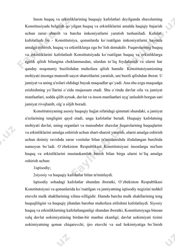 um huquq va erkinliklarini mustaukamlab berish bilan birga ularni to`liq amalga oshirish uchun: 1 iqtisodiy; 2 siyosiy va huquqiy kafolatlar bilan ta'minlaydi. iqtisodiy sohadagi kafolatlar shundan iboratki, o`zbekiston respublikasi konstitutsiyasi va qonunlarida ko`rsatilgan va jamiyatning iqtisodiy negizini tashkil etuvchi mulk shakllarining xilma-xilligidir. hamda barcha mulk shakllarining teng huquqliligini va huquqiy jihatdan barobar muhofaza etilishini kafolatlaydi. siyosiy huquq va erkinliklarning kafolatlanganligi shundan iboratki, konstitutsiyaga binoan xalq davlat uokimiyatining birdan-bir manbai ekanligi; davlat uokimiyati tizimi uokimiyatning qonun chiqaruvchi, ijro etuvchi va sud hokimiyatiga bo`linish prinsipiga asoslanganligi; o`zbekistonda ijtimoiy hayotning siyosiy institutlar, mafkuralar va fikrlarning xilma-xilligi asosida rivojlanishi; hech qaysi mafkura davlat mafkurasi sifatida o`rnatilishi mumkin emasligidir. huquq va erkinliklar kafolatlarining o`ziga xos xususiyatlari o`zbekiston respublikasi konstitutsiyasida mustahkamlangan huquq va erkinliklar kafolatlarining o`ziga xos jihatlari nimalardan iborat? birinchidan. o`zbekiston respublikasi konstitutsiyasida fuqarolarning huquq va erkinliklarini belgilashda va kafolatlashda inson huquqlari umumjahon deklaratsiyasi va xalqaro huquqning g`oyalari asos qilib olindi. ushbu xalqaro hujjatlarga asosan …