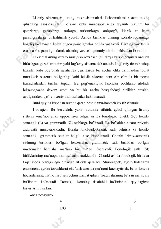 a‘noni kuchaytirish, ba‘zi fonetik hodisalarning ma‘no farqlash uchun xizmat qilishi fonemalarning ba‘zan ma‘noviy bo’lishini ko’rsatadi. demak, lisonning dastlabki bo’linishini quyidagicha tasvirlash mumkin: «ma‘noviylik» + 0 l/g f bundagi belgili a‘zo murakkab bo’lib, leksik-semantik va grammatik sathlarni o’zida birlashtirgan. o’z o’rnida bu sathlar «ma‘noning umumlashmaligi» belgisi ostida noto’liq ziddiyatda turadi. bu ziddiyatda grammatik sath (sg) belgili va leksik-semantik (sl) sath belgisiz a‘zo sanaladi. chunki grammatik sath birliklari umumlashgan grammatik ma‘noli bo’lsa, leksik sath birliklari umumlashgan ma‘noga ham, har biri xususiy ma‘noga ham ega bo’ladi. birinchi bosqich lisoniy munosabatlari umumiy manzarasini quyidagicha beramiz. lisoniy tizim murakkab bo’lganligi bois uning ziddiyatlari qatorini yanada kengaytirish mumkin. masalan, «ifodaviylik» belgisi ostida ham mazkur bo’linish birliklari noto’liq ziddiyatda bo’ladi. bu ziddiyatda belgili a‘zosi tilning ifoda, moddiy asosini tashkil etuvchi fonologik/fonetik sathlarning uslubiy bo’yoqdor qatlamidan iborat bo’lib, ziddiyat tasvirini quyidagicha berish mumkin: ko’rinadiki, sathlar o’zaro privativ ziddiyatli bo’lsa-da, ularning birida farqlovchi belgisi ham bor. bu ularning ekvipolent …
