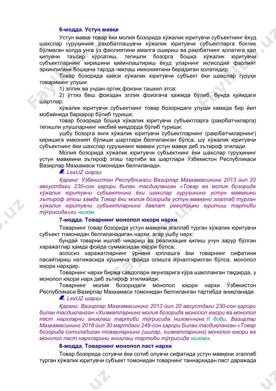 нг бир қисмидаги муомала доираси бўлиб, у ўзбекистон республикасининг маъмурий-ҳудудий бўлинишига мос келмаслиги мумкин ва мазкур муомала доираси чегараларида товарни олиш ёки реализация қилиш имконияти мавжуд бўлади; хўжалик юритувчи субъект — товарларни ишлаб чиқариш, олиш ва реализация қилиш фаолияти билан шуғулланувчи юридик шахс, шу жумладан чет эллик юридик шахс, хўжалик бошқаруви органи, шунингдек якка тартибдаги тадбиркор. 5-модда. шахслар гуруҳи ягона (умумий) иқтисодий манфаатга эга бўлган шахслар йиғиндиси шахслар гуруҳи деб эътироф этилиб, уларга татбиқан қуйидаги бир ёки бир нечта шарт бажарилади: икки ва ундан ортиқ юридик шахснинг бири бевосита ёки билвосита, шунингдек ўзга шахслардан олган ваколатларига мувофиқ бошқа юридик шахс устав фондининг (устав капиталининг) эллик фоизидан ортиғига эгалик қилади; икки ва ундан ортиқ юридик шахсда айни бир жисмоний шахс, шунингдек унинг эри (хотини), ота-онаси (фарзандликка олувчилари), болалари (фарзандликка олинган болалари), туғишган ва ўгай ака-укалари ҳамда опа-сингиллари (бундан буён матнда яқин қариндошлари деб юритилади) ушбу юридик шахслардаги иштироки туфайли ёхуд бошқа …
