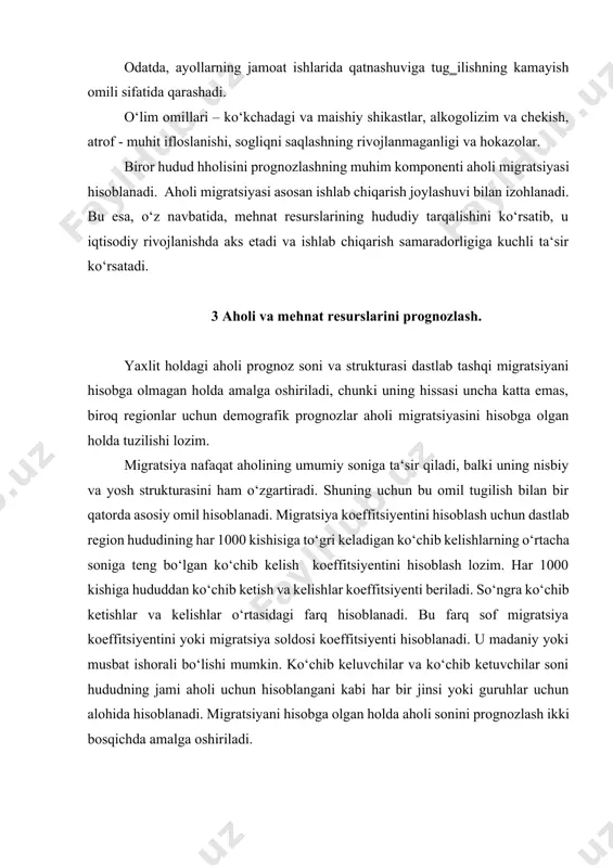 ozim. har 1000 kishiga hududdan ko‘chib ketish va kelishlar koeffitsiyenti beriladi. so‘ngra ko‘chib ketishlar va kelishlar o‘rtasidagi farq hisoblanadi. bu farq sof migratsiya koeffitsiyentini yoki migratsiya soldosi koeffitsiyenti hisoblanadi. u madaniy yoki musbat ishorali bo‘lishi mumkin. ko‘chib keluvchilar va ko‘chib ketuvchilar soni hududning jami aholi uchun hisoblangani kabi har bir jinsi yoki guruhlar uchun alohida hisoblanadi. migratsiyani hisobga olgan holda aholi sonini prognozlash ikki bosqichda amalga oshiriladi. 1 - bosqichda aholi tabiiy o‘zgarishi prognozlash usuli asosida amalga oshiriladi. masalan, ikki omil tugilish va o‘limning ta‘sirini hisobga olib korrelatsion analiz yordami. aholining jinsiy yosh tarkibi uchun yoshning siljishi metodidan foydalaniladi. ushbu usulning mohiyati shundan iboratki, aholi sonini yuzaga kelgan yosh va jinsiy strukturadan kelib chiqib jins va yosh bo‘yicha hisoblashda kutilayotgan tugilish va o‘lim darajalari mos ravishda qo‘shiladi va ayriladi. 2-bosqichda hosil qilingan aholi soniga (umumiy yoki jinsiy yosh) migratsiya ta‘siridan tuzatishlar kiritiladi. buning uchun aholi soni sof migratsiya koeffitsiyentiga ko‘paytiriladi …