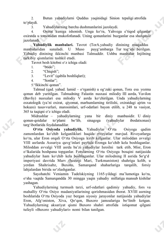 diylarning barcha dushmanlarini jazolaydi. 4. oxirat kuniga ishonish. unga ko‘ra, yahvega e’tiqod qilganlar oxiratda u tomonidan mukofotlanadi. uning qonunlarini buzganlar esa shafqatsiz jazolanadi. yahudiylik manbalari. tavrot (tora.yahudiy dinining muqaddas manbalaridan sanaladi. u muso payg‘ambarga tur tog‘ida berilgan. yahudiy dinining ikkinchi manbasi talmuddir. ushbu manbalar injilning tarkibiy qismlarini tashkil etadi. tavrot besh kitobni o‘z ichiga oladi: 1. “btido”; 2. “chiqish”; 3. “levit” (qabila boshliqlari); 4. “sonlar”; 5. “ikkinchi qonun”. talmud (qad. yahud. lamid – o‘rganish) u og‘zaki qonun, tora esa yozma qonun deb yuritilgan. talmudning falastin nusxasi milodiy iii asrda, vavilon (bavliy) nusxalari esa milodiy v asrda ko‘chirilgan. unda yahudiylarning esxatologik (ya’ni oxirat, qiyomat, marhumlarning tirilishi, oxiratdagi ajrim va hokazo) tasavvurlari, marosimlari, urf-odatlari bayon etilib, u 248 ta vasiyat, 365 ta taqiqni o‘z ichiga oladi. midrashlar – yahudiylarning yana bir diniy manbasidir. u diniy qonun-qoidalar to‘plami bo‘lib, sinagoga (yahudiylar ibodatxonasi) targ‘ibotlarida foydalanadilar. o‘rta osiyoda yahudiylik. yahudiylar o‘rta osiyoga qadim zamonlardan ko‘chib …