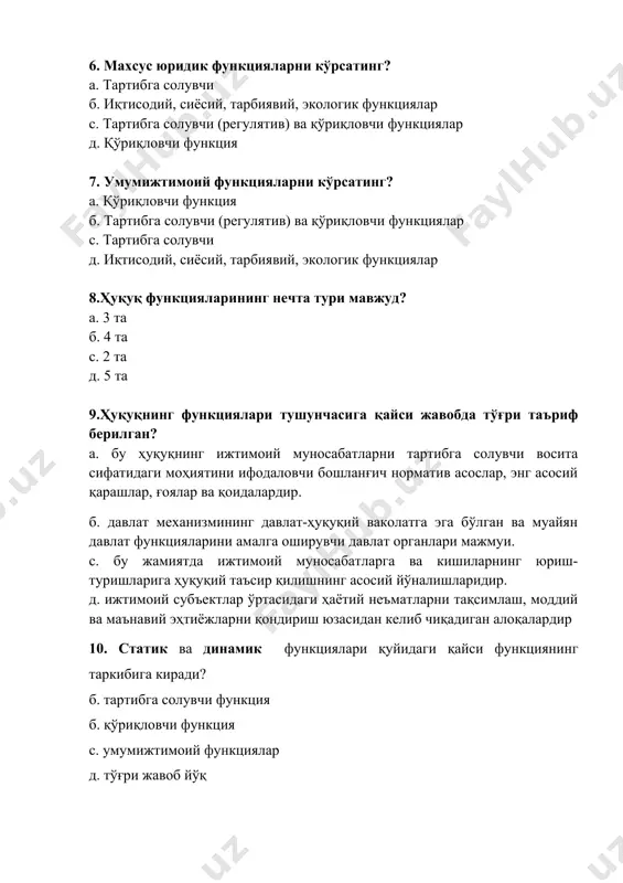 та д. 5 та 9.ҳуқуқнинг функциялари тушунчасига қайси жавобда тўғри таъриф берилган? а. бу ҳуқуқнинг ижтимоий муносабатларни тартибга солувчи восита сифатидаги моҳиятини ифодаловчи бошланғич норматив асослар, энг асосий қарашлар, ғоялар ва қоидалардир. б. давлат механизмининг давлат-ҳуқуқий ваколатга эга бўлган ва муайян давлат функцияларини амалга оширувчи давлат органлари мажмуи. с. бу жамиятда ижтимоий муносабатларга ва кишиларнинг юриш-туришларига ҳуқуқий таъсир қилишнинг асосий йўналишларидир. д. ижтимоий субъектлар ўртасидаги ҳаётий неъматларни тақсимлаш, моддий ва маънавий эҳтиёжларни қондириш юзасидан келиб чиқадиган алоқалардир 10. статик ва динамик функциялари қуйидаги қайси функциянинг таркибига киради? б. тартибга солувчи функция б. қўриқловчи функция с. умумижтимоий функциялар д. тўғри жавоб йўқ