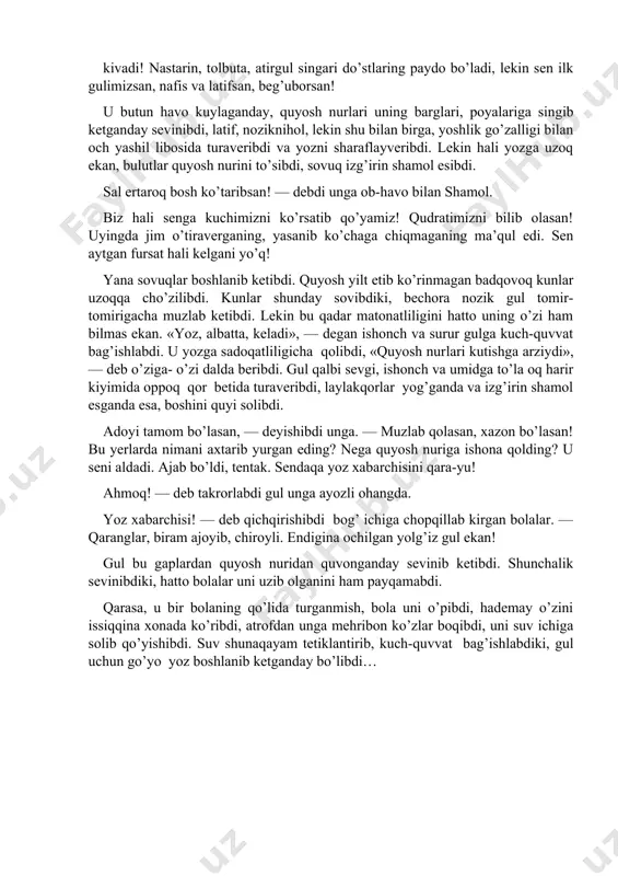 h olib ketadi! bizning mavsumimiz boshlanadi! hammayoq yashil libos kivadi! nastarin, tolbuta, atirgul singari do’stlaring paydo bo’ladi, lekin sen ilk gulimizsan, nafis va latifsan, beg’uborsan! u butun havo kuylaganday, quyosh nurlari uning barglari, poyalariga singib ketganday sevinibdi, latif, noziknihol, lekin shu bilan birga, yoshlik go’zalligi bilan och yashil libosida turaveribdi va yozni sharaflayveribdi. lekin hali yozga uzoq ekan, bulutlar quyosh nurini to’sibdi, sovuq izg’irin shamol esibdi. sal ertaroq bosh ko’taribsan! — debdi unga ob-havo bilan shamol. biz hali senga kuchimizni ko’rsatib qo’yamiz! qudratimizni bilib olasan! uyingda jim o’tiraverganing, yasanib ko’chaga chiqmaganing ma’qul edi. sen aytgan fursat hali kelgani yo’q! yana sovuqlar boshlanib ketibdi. quyosh yilt etib ko’rinmagan badqovoq kunlar uzoqqa cho’zilibdi. kunlar shunday sovibdiki, bechora nozik gul tomir-tomirigacha muzlab ketibdi. lekin bu qadar matonatliligini hatto uning o’zi ham bilmas ekan. «yoz, albatta, keladi», — degan ishonch va surur gulga kuch-quvvat bag’ishlabdi. u yozga sadoqatliligicha qolibdi, «quyosh nur­lari kutishga arziydi», — …