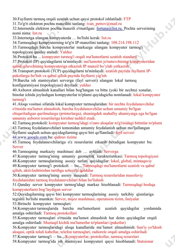 miy bo'lgan chiqariladigan qurilmalarga (printerlarga), shuningdek mahalliy ahamiyatga ega bo'lgan umumiy axborot resurslariga kirishni tashkil etadi. 42.tarmoq protokoli: kompyuter tarmog'idagi o'zaro aloqalar to'g'risidagi bitimlar to'plami 43.tarmoq foydalanuvchilari tomonidan umumiy foydalanish uchun mo'ljallangan fayllarni saqlash uchun quyidagilarning qaysi biri qo'llaniladi: fayl serveri 44.www.google.com bu: qidiruv tizimi 45.tarmoq foydalanuvchilariga o'z resurslarini etkazib beradigan kompyuter bu: server 46.tarmoqning markaziy mashinasi deb … aytiladi: serverga 47.kompyuter tarmog'ining umumiy geometrik xarakteristikasi: tarmoq topologiyasi 48.kompyuter tarmoqlarining asosiy turlari quyidagilar: lokal, global, mintaqaviy 49.kompyuter tarmog'i protokoli – bu... tarmoqdagi ma'lumotlarni uzatish va qabul qilish, aktivlashtirishni tartibga soluvchi qoidalar 50.kompyuter tarmog'ining asosiy maqsadi: tarmoq resurslaridan masofaviy foydalanishni tarmoq foydalanuvchilari bilan bo'lishish 51.qanday server kompyuter tarmog'idagi markaz hisoblanadi: tarmoqdagi boshqa kompyuterlarni bog’laydigan server 52.quyidagilarning qaysi biri kompyuter tarmoqlarining asosiy tarkibiy qismlariga tegishli bo'lishi mumkin: server, mijoz mashinasi, operatsion tizim, liniyalar 53.birinchi kompyuter tarmoqlari: 54.kompyuter tarmoqlarida barcha ma'lumotlarni uzatish quyidagilar yordamida amalga oshiriladi: tarmoq protokollari 55.kompyuter tarmoqlari o'rtasida ma'lumot almashish …