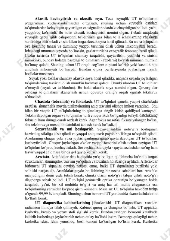 kki usulda qaytaradi. ba'zi to’qimalar to’lqinni xuddi oyna singari aynan orqaga qaytaradi. ba'zi to’qimalar esa ut to’lqinlarini tuman tomchilari singari tarqatib yuboradi (rasseivayuhiy svetovoy potok). masalan, diafragma oyna, texnika ta'biri bilan aytganda “oynali aksi” hisoblanadi. monitor ekranida diafragma holati va shakliga aynan mos keluvchi aniq va yaqqol tasvir paydo bo’ladi. jigar esa ut to’lqinlarini tarqatib yuboradi, shuning uchun ekrandagi aks etgan signallar holati jigarda aks etgan tuzilmalarga mos kelmaydi. bu signallarning turli yo’nalishlarda tarqalishi natijasida yuzaga keladi va interferentsiya deb yuritiladi. har qanday holatda ham qora fondagi oq signallar to’lqinlarni (ajratishga) differentsirovkasiga yaxshi imkoniyat beradi. аkustik kuchaytirish va akustik soya. toza suyuqlik ut to’lqinlarini o’zgarishsiz, kuchsizlantirmasdan o’tqazadi, shuning uchun suyuqlik ostidagi to’qimalardan kelayotgan qaytarilgan exosignallar odatda kuchaytirilgan bo’ladi, ya'ni, yaqqolroq ko’rinadi. bu holat akustik kuchaytirish nomini olgan. yetarli miqdorda suyuqlik qabul qilib oshqozonni to’ldirilishi gaz bilan to’la ichaklarning chekkaga surilishiga olib keladi va shu bilan birga akustik oyna hosil qilinadi. …
