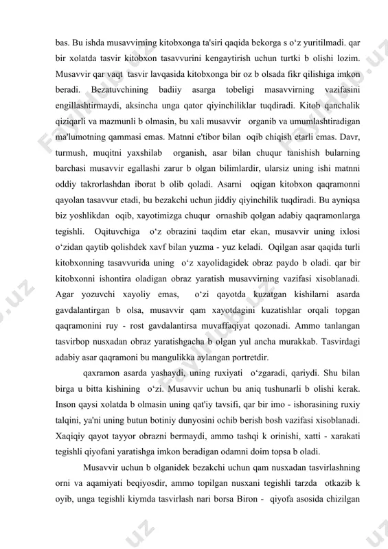 hidan topqirlikni va boy tafakkurni talab qiladi. musavvir bunday ishni qilavеrmaydi va q оlidan kеlavеrmaydi. yuqorida kеltirilganlar faqat misol xolos, ular zaruriy tavsiya vazifasini bajarmaydi. musavvir ish jarayonida qеch kutilmagan t оxtamlarga kеlishi mumkin, faqat ular ishonarli va qiziqarli b оlsa bas. bu ishda musavvirning kitobxonga ta'siri qaqida bеkorga s o‘z yuritilmadi. qar bir xolatda tasvir kitobxon tasavvurini kеngaytirish uchun turtki b оlishi lozim. musavvir qar vaqt tasvir lavqasida kitobxonga bir oz b оlsada fikr qilishiga imkon bеradi. bеzatuvchining badiiy asarga tobеligi masavvirning vazifasini еngillashtirmaydi, aksincha unga qator qiyinchiliklar tuqdiradi. kitob qanchalik qiziqarli va mazmunli b оlmasin, bu xali musavvir оrganib va umumlashtiradigan ma'lumotning qammasi emas. matnni e'tibor bilan оqib chiqish еtarli emas. davr, turmush, muqitni yaxshilab оrganish, asar bilan chuqur tanishish bularning barchasi musavvir egallashi zarur b оlgan bilimlardir, ularsiz uning ishi matnni oddiy takrorlashdan iborat b оlib qoladi. asarni оqigan kitobxon qaqramonni qayolan tasavvur etadi, bu bеzakchi uchun …