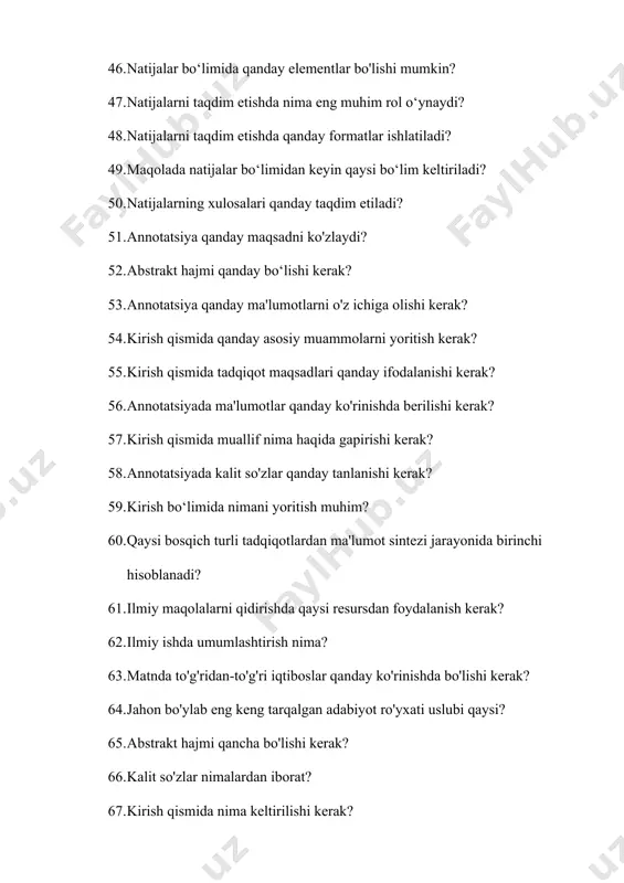 a? 77. ilmiy maqolaning "materiallar va usullar" bo'limida qanday tafsilotlar berilishi kerak? 78. agar usul yangi bo'lsa, qanday tavsiflash lozim? 79. muhokama bo‘limida nima muhim? 80. muhokama bo‘limida qanday ma'lumotlar bo‘lishi kerak? 81. muhokama bo‘limida natijalar bilan nima qilinadi? 82. tadqiqot natijalarining ishonchliligini qanday baholash mumkin? 83. muhokama bo‘limida gipoteza haqida nima qilish kerak? 84. muhokama bo‘limida qanday masala ko‘rib chiqilmaydi? 85. kelgusi tadqiqotlar uchun qanday takliflar beriladi? 86. muhokama bo‘limida qanday hollarda boshqa tadqiqotlarni tanqid qilish mumkin? 87. muhokama bo‘limida kelgusi tadqiqotlar uchun nima taklif etiladi? 88. tadqiqot natijalarini tahlil qilishda nima muhim? 89. maqola yozishda xulosa qismining maqsadi nima? 90. xulosa qismining tarkibida nima kiritilmasligi kerak? 91. xulosa yozishda qanday usuldan foydalanish mumkin? 92. xulosa qismini qanday boshlash mumkin? 93. xulosa qismida maqolada ko'rib chiqilmagan yangi mavzularni kiritish to'g'rimi? 94. xulosa qanday tugatilishi kerak? 95. adabiyotlar ro‘yxatini qanday tartibda joylashtirish kerak? 96. agar maqola onlayn nashr qilingan bo‘lsa, …
