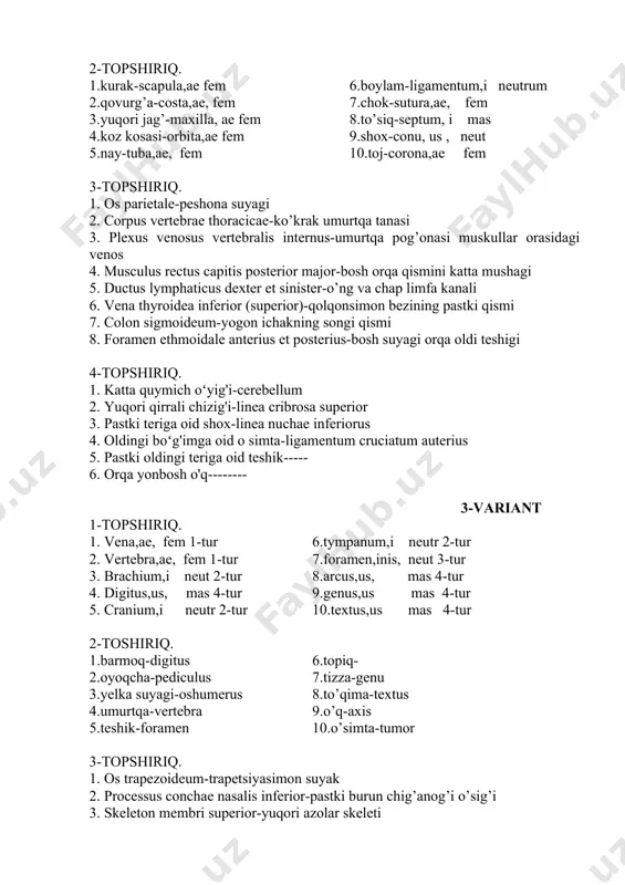 ferior (superior)-qolqonsimon bezining pastki qismi 7. colon sigmoideum-yogon ichakning songi qismi 8. foramen ethmoidale anterius et posterius-bosh suyagi orqa oldi teshigi 4-topshiriq. 1. katta quymich oʻyig'i-cerebellum 2. yuqori qirrali chizig'i-linea cribrosa superior 3. pastki teriga oid shox-linea nuchae inferiorus 4. oldingi boʻg'imga oid o simta-ligamentum cruciatum auterius 5. pastki oldingi teriga oid teshik----- 6. orqa yonbosh o'q-------- 3-variant 1-topshiriq. 1. vena,ae, fem 1-tur 6.tympanum,i neutr 2-tur 2. vertebra,ae, fem 1-tur 7.foramen,inis, neut 3-tur 3. brachium,i neut 2-tur 8.arcus,us, mas 4-tur 4. digitus,us, mas 4-tur 9.genus,us mas 4-tur 5. cranium,i neutr 2-tur 10.textus,us mas 4-tur 2-toshiriq. 1.barmoq-digitus 6.topiq- 2.oyoqcha-pediculus 7.tizza-genu 3.yelka suyagi-oshumerus 8.to’qima-textus 4.umurtqa-vertebra 9.o’q-axis 5.teshik-foramen 10.o’simta-tumor 3-topshiriq. 1. os trapezoideum-trapetsiyasimon suyak 2. processus conchae nasalis inferior-pastki burun chig’anog’i o’sig’i 3. skeleton membri superior-yuqori azolar skeleti 4. nervus petrosus major-katta tojsimon nerv 5. musculus flexor digiti minimi brevis-kichik barmoqni bukuvchi qisqa mushak- 6. musculus latissimus dorsi-orqaning eng keng mushagi 7. spina …