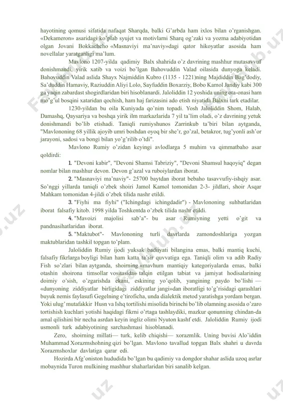 lononi o’zlariga ustoz deb bilishgan. buyuk gyote,abulqosim firdavsiy, shayx sa’diy, xo’ja hofizlar qatorida jaloliddin rumiy ijodini ham «xizr chashmasi» deb atagan. mashhurlikda firdavsiyning «shohnoma»si, sa’diyning «guliston»i, hofizning «devon»i bilan bir qatorda turgan, forsiy qur’on nomi bilan shuhrat qozongan «masnaviyi ma’naviy»ni inson ma’naviy hayotining qomusi sifatida nafaqat sharqda, balki g’arbda ham ixlos bilan o’rganishgan. «dekameron» asaridagi ko’plab syujet va motivlarni sharq og’zaki va yozma adabiyotidan olgan jovani bokkachcho «masnaviyi ma’naviy»dagi qator hikoyatlar asosida ham novellalar yaratganligi ma’lum. mavlono 1207-yilda qadimiy balx shahrida o’z davrining mashhur mutasavvuf donishmandi, yirik xatib va voizi bo’lgan bahovuddin valad oilasida dunyoga keladi. bahovuddin valad aslida shayx najmiddin kubro (1135 - 1221)ning majdiddin bag’dodiy, sa’duddin hamaviy, raziuddin aliyi lolo, sayfuddin boxarziy, bobo kamol jandiy kabi 300 ga yaqin zabardast shogirdlaridan biri hisoblanardi. jaloliddin 12 yoshida uning ota-onasi ham mo’g’ul bosqini xataridan qochish, ham haj farizasini ado etish niyatida balxni tark etadilar. 1230-yildan bu oila kuniyada qo’nim topadi. …