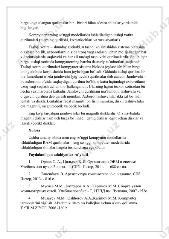 r va lazerli (optik) disklar. xulosa ushbu amaliy ishida men eng so'nggi kompyuter modellarida ishlatiladigan ram qurilmalari , eng so'nggi kompyuter modellarida ishlatiladigan shinalar haqida tushunchaga ega oldim. foydalanilgan adabiyotlar ro`yhati 1. орлов с. а., цилькер б. я. организация эвм и систем: учебник для вузов.2-е изд. — спб.: питер, 2011. — 688 с.: ил. 2. таненбаум э. архитектура компьютера. 6-е. издание. спб.: питер, 2013. - 816 с. 3. мусаев м.м., кахҳаров а.а., каримов м.м. сборка узлов компьютерных сетей. учебноепособие.- т, итпд им. чулпана, 2007.-152с. 4. musayev m.m., qahhorov a.a.,karimov m.m. kompyuter tarmoqlarini yig`ish. akademik litsey va kollejlari uchun o`quv qollanma. t.:”ilm ziyo”, 2006.-160 b. 5. manojfrankling – computer architecture and organization: from software to hardware, university of maryland, college park, ©manoj frankling-2007, 489 p. internet saytlari 1. http://www.intuit.ru 2. http://www.kgtu.runnet.ru 3. http://www.piter.com 4. http://www.unesco.kemsu.ru