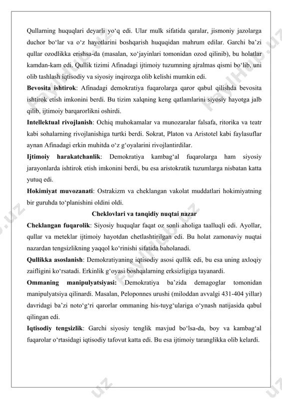 ‘al fuqarolar ekklesiya yoki sudlarda qatnashish uchun kichik haq olsalar-da, ularning kundalik ehtiyojlari ko‘pincha qullar mehnati hisobiga qondirilardi. bu holat afinadagi demokratiyaning asosiy paradoksini keltirib chiqardi: erkinlik va tenglik g‘oyalari faqat oz sonli fuqarolar uchun amalda edi, katta qismi esa ijtimoiy hayotdan chetlashtirilgan edi. qullarning huquqlari deyarli yo‘q edi. ular mulk sifatida qaralar, jismoniy jazolarga duchor bo‘lar va o‘z hayotlarini boshqarish huquqidan mahrum edilar. garchi ba’zi qullar ozodlikka erishsa-da (masalan, xo‘jayinlari tomonidan ozod qilinib), bu holatlar kamdan-kam edi. qullik tizimi afinadagi ijtimoiy tuzumning ajralmas qismi bo‘lib, uni olib tashlash iqtisodiy va siyosiy inqirozga olib kelishi mumkin edi. bevosita ishtirok: afinadagi demokratiya fuqarolarga qaror qabul qilishda bevosita ishtirok etish imkonini berdi. bu tizim xalqning keng qatlamlarini siyosiy hayotga jalb qilib, ijtimoiy barqarorlikni oshirdi. intellektual rivojlanish: ochiq muhokamalar va munozaralar falsafa, ritorika va teatr kabi sohalarning rivojlanishiga turtki berdi. sokrat, platon va aristotel kabi faylasuflar aynan afinadagi erkin muhitda o‘z g‘oyalarini rivojlantirdilar. …