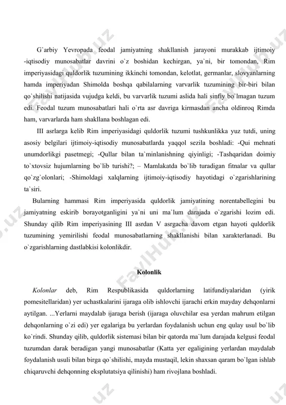 ariga bu yerlardan foydalanish uchun eng qulay usul bo`lib ko`rindi. shunday qilib, quldorlik sistemasi bilan bir qatorda ma`lum darajada kelgusi feodal tuzumdan darak beradigan yangi munosabatlar (katta yer egaligining yerlardan maydalab foydalanish usuli bilan birga qo`shilishi, mayda mustaqil, lekin shaxsan qaram bo`lgan ishlab chiqaruvchi dehqonning eksplutatsiya qilinishi) ham rivojlana boshladi. kolonlik rivojlanib krepostnoylikka tobora yaqinlasha boshladi. quldorlarning ijarasi bo`lgan, qullar orasida yashagan, kerakli asbob, urug`lik, turar joy va hokazolarni ham ko`pincha quldordan oladigan kolonlar tobora quldorlarga qaram bo`lib qolib, bir emas, bir necha kun pomesitelni - villani tashlab, boshqa joyga ketib qutilish imkonidan butunlay mahrum bo`ldi. 332 yilda imperator konstantin buyuk katta yer egalarining manfaatlarini ko`zda tutib, kolonlarning ishlab turgan pomestyesini tashlab ketishni taqiqlaydigan va qochib ketgan kolonlarning majburiy yo`l bilan qaytarib olib kelinishini talab qiladigan farmon chiqardi. imperator va senatorlarga qarashli pomesitellarda (bu pomesitellar saltuslar deb atalardi) kolonlar qudratli imperator ma`muriyati yoki hukmi zo`r senatorlar tomonidan ancha ilgariyoq tutqunlikka …