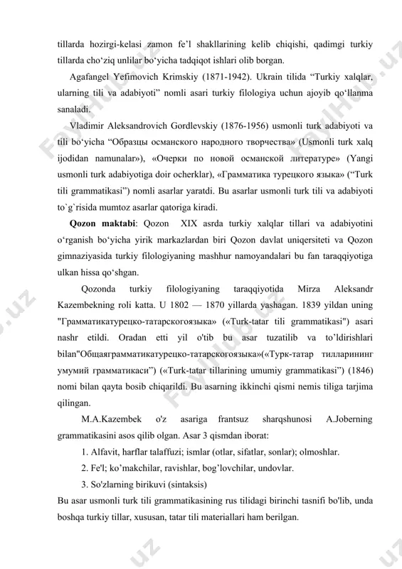 ingan. m.a.kazembek o'z asariga frantsuz sharqshunosi a.joberning grammatikasini asos qilib olgan. asar 3 qismdan iborat: 1. alfavit, harflar talaffuzi; ismlar (otlar, sifatlar, sonlar); olmoshlar. 2. fe'l; ko’makchilar, ravishlar, bog’lovchilar, undovlar. 3. so'zlarning birikuvi (sintaksis) bu asar usmonli turk tili grammatikasining rus tilidagi birinchi tasnifi bo'lib, unda boshqa turkiy tillar, xususan, tatar tili materiallari ham berilgan. xix asrning ikkinchi yarmi va xx asr boshlarida rossiya universitetlarida bu asarlardan darslik sifatida foydanilgan. «учебные пособия для временного курса турецкого языка” (turk tilining vaqtincha kursi uchun o‘quv qo‘llanma”) 1854 yildayaratilgan. bu asar xam 3 qismdan tarkib topgan: 1. grammatika; 2. xrestomatiya;3. ruscha-turkcha lugat. ilyanikalaevichberezin(1818-1896)«дoполнение к тюрской грамматике”(mirza aleksandr kazembek grammatikasiningbirinchi nashri haqida) va “турецкая хрестоматия” kabi turkiy filologiyaga oid asarlar yozdi. nikolay ivanovich ilminskiy. (1822-1891). u fors va arab tillaridan qozon diniy akademiyasida, qozon universitetida dars bergan. u 1872 yilning iyulida qozon o'qituvchilari seminariyasiga direktor bolib tayinlandi. u boburning "boburnoma" varabg'uziyning "qissas ul-anbiyo" asarlariga …