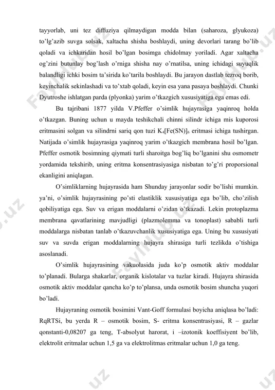 bosim shuncha yuqori bo’ladi. hujayraning osmotik bosimini vant-goff formulasi boyicha aniqlasa bo’ladi: rqrtsi, bu yerda r – osmotik bosim, s- eritma konsentrasiyasi, r – gazlar qonstanti-0,08207 ga teng, t-absolyut harorat, i –izotonik koeffisiyent bo’lib, elektrolit eritmalar uchun 1,5 ga va elektrolitmas eritmalar uchun 1,0 ga teng. osmotik bosim o’simlik turlariga, ularning yashash sharoitlariga va hatto organlariga ham bog’liq, ya’ni ko’pchilik mezofitlarning ildizida 0,3-1,2 mpa teng bo’lsa, yer o’sti qismida 1,0 – 2,6 mpa ga teng. sho’r tuproqlarda yashovchi o’simliklarda (galofitlarda) eng yuqori – 15 mpa gacha bo’ladi. turgor va plazmoliz. tirik hujayraga moddalarning kirishida protoplazmaning plazmolemma qavati asosiy vazifani bajaradi. bu qavat yarim o’tkazuvchi bo’lib, suvni yaxshi o’tkazadi. suvda erigan moddalarning ba’zilarini oson yoki yomon o’tkazsa, ayrimlarini umuman o’tkazmaydi. agar o’simlik hujarasini toza suv ichiga tushirsak hujayra shirasining konsentrasiyasi eritma bo’lgan va protoplazma suvni osonlik bilan o’tkazganligi sababli, hujayra suvni tortib ola boshlaydi. hujayra shirasining osmotik bosimi qancha yuqori bo’lsa, …