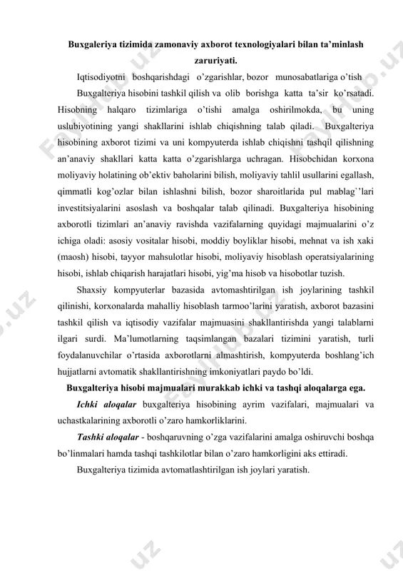 i aloqalar buxgalteriya hisobining ayrim vazifalari, majmualari va uchastkalarining axborotli o’zaro hamkorliklarini. tashki aloqalar - boshqaruvning o’zga vazifalarini amalga oshiruvchi boshqa bo’linmalari hamda tashqi tashkilotlar bilan o’zaro hamkorligini aks ettiradi. buxgalteriya tizimida avtomatlashtirilgan ish joylari yaratish. hozirgi bosqichda buxgalteriya vazifalarini axborot texnologiyasi asosida markazlashtirilgan holda ishlab chiqish asosiy rolni o’ynaydi: · foydalanuvchining ish joyida o’rnatilgan kompyuterlarni qo’llash, bu erda vazifalarni echish hisobchi tomonidan bevosita uning ish joyida bajariladi; · korxona, tashkilot, firmaning turli xildagi bo’linmalari iqtisodiy vazifalarini integrallangan holda ishlab chiqarilishi ta’minlovchi mahalliy va ko’p bosqichli tarmoqlarini shakllantirish; · har xil bo’linmalar uchun korxonaning yagona taksimlangan bazasini yaratish; axborotlar · hisoblash texnikasi bajaraadigan buxgalteriya hisoblashlar tarkibini ancha ko’paytirish; · birlamchi buxgalteriya hujjatlarini mashinada shakllantirish imkoniyatlari, bu qog’ozsiz texnologiyalarga o’tishni ta’minlaydi va hujjatlarni iyg’ish va ro’yxatga olish bo’yicha operatsiyalar mehnat talabligi darajasini kamaytirish. · buxgalteriya vazifalari majmualarini echishni integrtsiyalash; · dialogli usulda amalga oshirish yo’li bilan axborot xizmat ko’rsatishni tashkil qilish …
