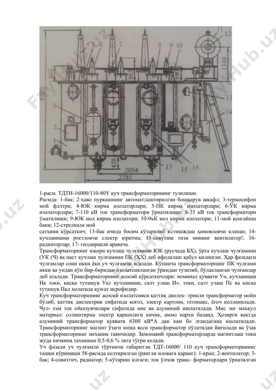 орининг тузилиши расмда келтирилган. 1-расм. тдтн-16000/110-80у куч трансформаторининг тузилиши. расмда: 1-бак; 2-ҳаво пуркашнинг автоматлаштирилган бошқарув шкафл; 3-термосифон мой фллтри; 4-юк кирма изолаторлари; 5-пк кирма изолаторлари; 6-ўк кирма изолаторлари; 7-110 кв ток трансформатори ўрнатилиши; 8-35 кв ток трансформатори ўматилиши; 9-юк нол кирма изолатори; 10-0ък нол кирма изолатори; 11-мой кенгайиш баки; 12-стрелкали мой сатҳини кўрсаткич; 13-бак ичида босим кўтарилиб кcтишждан ҳимояловчи клапан; 14-кучланишни ростловчи cлектр юритма; 15-совутиш тизи мининг вентилатор!; 16-радиаторлар; 17- ғилдиракли аравача. трансформаторнинг юқори кучлаш чулғамини юк (русчада бҳ), ўрта кучлаш чулғамини (ук (ч) ва паст кучлаш чулғамини пк (ҳҳ) деб ифодалаш қабул қилинган. ҳар фазадаги чулғамлар сони икки ёки уч чулғамли ясалади. кўпинча трансформаторнинг пк чулғами икки ва ундан кўп бир-биридан изолатсияланган ўрамдан тузилиб, бўлакланган чулғамлар деб аталади. трансформатор​нинг асосий кўрсаткичлари: номинал қуввати ун, кучланиши ик токи, қисқа туташув уқт кучланиши, салт улаш и». токи, салт улаш пс ва қисқа туташув пқл ҳолатида қуwат исрофидир. куч трансформаторининг асосий изолатсияси …