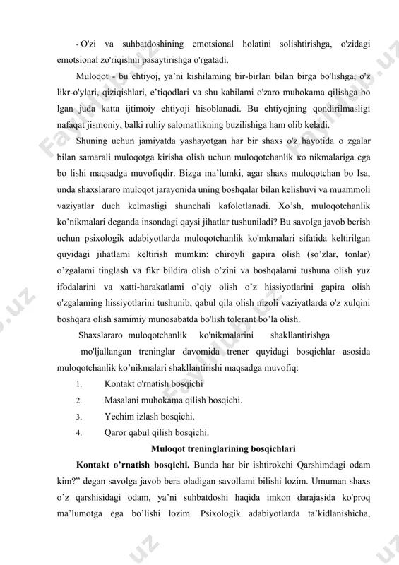 qarshimdagi odam kim?” degan savolga javob bera oladigan savollami bilishi lozim. umuman shaxs o’z qarshisidagi odam, ya’ni suhbatdoshi haqida imkon darajasida ko'proq ma’lumotga ega bo’lishi lozim. psixologik adabiyotlarda ta’kidlanishicha, muloqotga kirishayotgan odam haqida hech boimaganda 5-7 tagacha ma’lumotga ega bo’lish maqsadga muvofiqdir: agar odam suhbatdoshi haqida quyidagilarni bilsa, u bilan kontakt o’rnatishi oson kechadi: · ismi · mutaxasssligi (kasbining o'ziga yoqadigan va yoqmaydigan tomonlari) · oilaviy ahvoli · u qadrlaydigan insoniy sifatlar - qiziqishi yoki xobbisi. · sog’ligi haqidagi ma’lumotlar bu ma lumotlar qatori qanchalik ko’p bo’lsa, shuncha yaxshi, chunki suhbatdoshi haqida ma’lumotlaming ko’pligi samarali muloqot o’matishning kafoloti liisoblanadi. demak, har qanday odam muvaffaqiyatli muloqotga kirishish uchun suhbatdoshi haqida ko'proq ma’lumot bilishi talab etiladi. samarali muloqotni tashkil qilishda c'liborga olinishi lozim bo'lgan yana bir holat shundan iboratki, bunda trening ishtirokchilari "qarshimdagi odam qanday holatda"" degan savolga javob bilishi ta ab etiladi. ma’lumotlar va stereotiplarga nazar tashlasak, semiz odamlar ozg'in odamlarga …