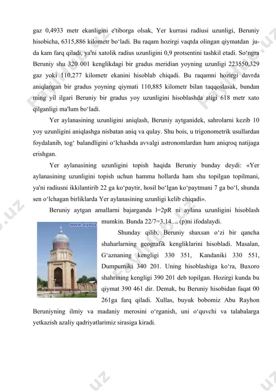b yerning lojuvard rangdagi osmon bilan tutashganini yaqqol ko‘rdim. qarash chizig‘i vertikalga perpendikulyar bo‘lgan chiziqdan 00 341 pasaydi. perpendikulyar bo‘lgan tog‘ balandligini o‘lchadim, u shu yerda qo‘llanadigan o‘lchovda 652,055 cho‘zim (gaz)ga teng keldi». beruniy o‘lchab topgan qiymatlar bo‘yicha o‘ziga xos usul bilan yer kurrasi radiusining uzunligi 12803337,036 gazga teng ekanligini hisoblab chiqardi. agar bir gaz 0,4933 metr ekanligini e'tiborga olsak, yer kurrasi radiusi uzunligi, beruniy hisobicha, 6315,886 kilometr bo‘ladi. bu raqam hozirgi vaqt​da olingan qiymatdan ju​​da kam farq qiladi, ya'ni xatolik radius uzunligini 0,9 protsentini tashkil etadi. so‘ngra beruniy shu 320 001 kenglikdagi bir gradus meridian yoyning uzunligi 223550,329 gaz yoki 110,277 kilometr ekanini hisoblab chiqadi. bu raqamni hozirgi davr​da aniqlangan bir gradus yoyning qiymati 110,885 kilometr bilan taqqoslasak, bundan ming yil ilgari beruniy bir gradus yoy uzunligini hisoblashda atigi 618 metr xato qilganligi ma'lum bo‘ladi. yer aylanasining uzunligini aniqlash, beruniy aytganidek, sahrolarni kezib 10 yoy uzunligini aniqlashga nisbatan aniq …
