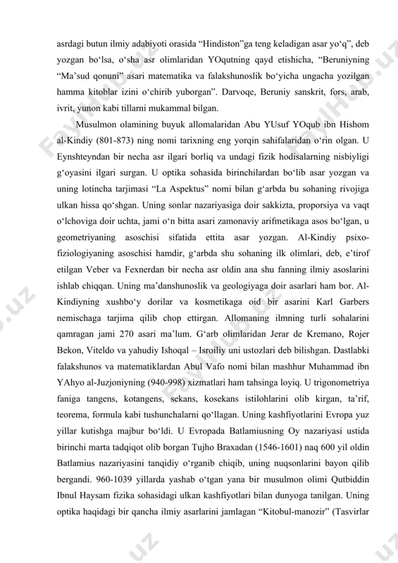 ni o‘lchagan. kosinuslar teoremasini ham fransuz allomasi ventdan besh yuz yil avval u kashf etgan. uning “geodeziya”, “hindiston” “ma’danshunoslik”, “saydona” asarlari o‘sha vaqtlardayoq sharqu g‘arbda mashhur bo‘lgan. akademik v. rozen: “sharq va g‘arbning qadimgi va o‘rta asrdagi butun ilmiy adabiyoti orasida “hindiston”ga teng keladigan asar yo‘q”, deb yozgan bo‘lsa, o‘sha asr olimlaridan yoqutning qayd etishicha, “beruniyning “ma’sud qonuni” asari matematika va falakshunoslik bo‘yicha ungacha yozilgan hamma kitoblar izini o‘chirib yuborgan”. darvoqe, beruniy sanskrit, fors, arab, ivrit, yunon kabi tillarni mukammal bilgan. musulmon olamining buyuk allomalaridan abu yusuf yoqub ibn hishom al-kindiy (801-873) ning nomi tarixning eng yorqin sahifalaridan o‘rin olgan. u eynshteyndan bir necha asr ilgari borliq va undagi fizik hodisalarning nisbiyligi g‘oyasini ilgari surgan. u optika sohasida birinchilardan bo‘lib asar yozgan va uning lotincha tarjimasi “la aspektus” nomi bilan g‘arbda bu sohaning rivojiga ulkan hissa qo‘shgan. uning sonlar nazariyasiga doir sakkizta, proporsiya va vaqt o‘lchoviga doir uchta, jami o‘n …