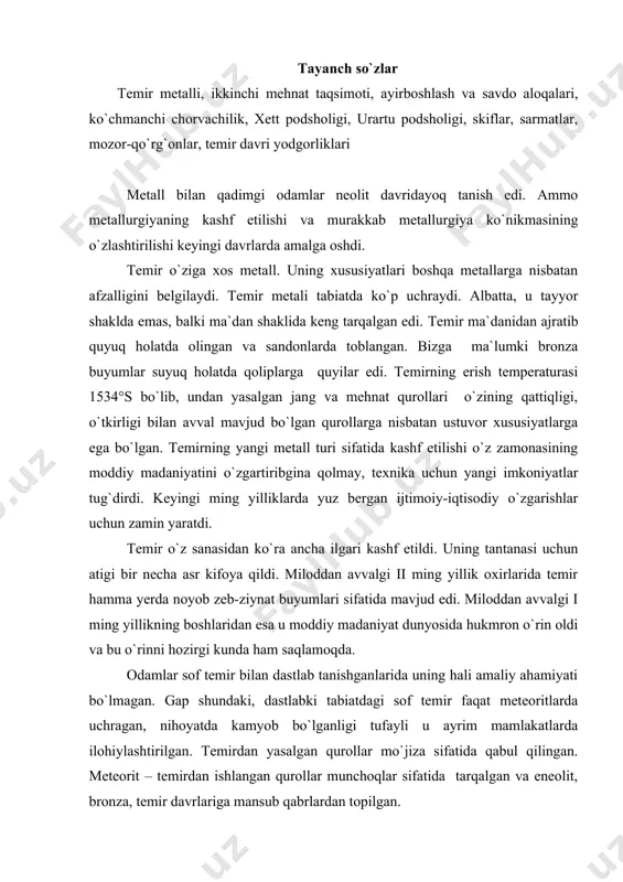 miyati bo`lmagan. gap shundaki, dastlabki tabiatdagi sof temir faqat meteoritlarda uchragan, nihoyatda kamyob bo`lganligi tufayli u ayrim mamlakatlarda ilohiylashtirilgan. temirdan yasalgan qurollar mo`jiza sifatida qabul qilingan. meteorit – temirdan ishlangan qurollar munchoqlar sifatida tarqalgan va eneolit, bronza, temir davrlariga mansub qabrlardan topilgan. temir haqidagi yozma ma`lumotlar misr fir`avni bilan va xett podshosining yozishmalarida berilgan. fir`avnlar amenoxotep iii va exnaton davrida temir haqidagi ilk yozma ma`lumotlar uchraydi. fir`avn tutanxamon qabrida temirdan yasalgan buyumlar uchraydi. bularning deyarli barchasi g`oyat qimmatli zargarlik buyumlari bo`lgan. dastlabki temir misr, ikkidaryo oralig`i, egey dengizi bo`yi dunyosida zeb-ziynatlar sifatida kashf qilingan. temir o`zidan oldingi metallarga nisbatan qattiqroq va o`tkirroq xususiyatga ega bo`lgan va yer yuzida ko`p tarqalgan. lekin odamlar uni boshqa metallardan keyin o`zlashtirgan. yozma manbalar va arxeologik ma`lumotlarga ko`ra temir metallurgiyasi kichik osiyo hududidagi xett podsholigi territoriyasida mil. avv. xiv-xiii asrlarda vujudga kelgan. mil. avv. x-ix asrlarda temir metali hindiston va eronda kashf etilgan. mil. avv. …