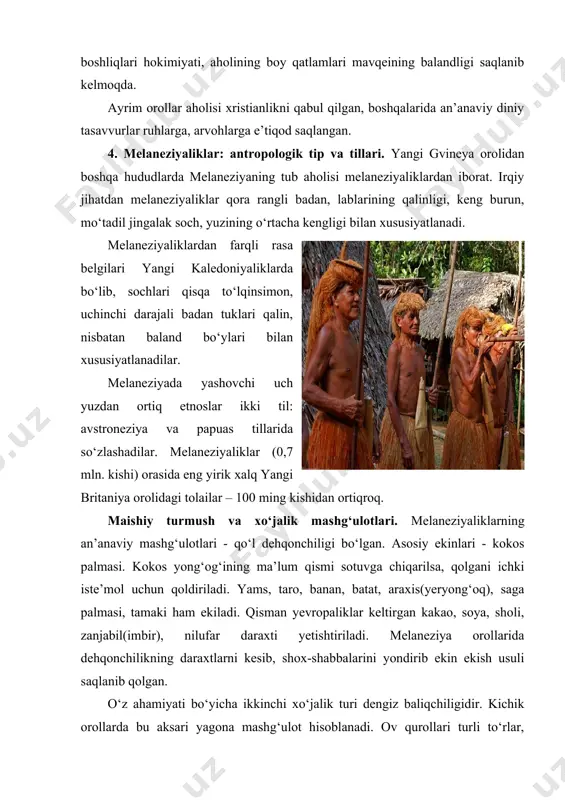 ligidir. kichik orollarda bu aksari yagona mashg‘ulot hisoblanadi. ov qurollari turli tо‘rlar, qarmoq, sanchqilar, kamon, о‘simliklardan olingan zaharlardan iborat. yovvoyi hayvonlar bо‘lmaganidan ovning ahamiyati past. solomon orollarida timsohlarni ov qilish kuzatiladi. melaneziyaliklar tо‘ng‘iz, parranda boqishadi. yirik shoxli mol faqat plantatsiya tipidagi xо‘jaliklarda mavjud. hunarmandchilikda bо‘yralar, xaltalar, tо‘qishda о‘simlik tolalari ishlatiladi. yog‘och о‘ymakorligi qayiqlar yasash (daraxt tanasini о‘yib) yaxshi rivojlangan. melaneziyaliklar an’anaviy turar-joylari, rejada tо‘g‘ri burchakli, ikki yoqlama tomi bilan xususiyatlanadi. asosiy ashyo palma, banan, pandanus-yaproqlari, yog‘ochi hisoblanadi. melaneziyaliklar kiyimlar belbog‘cha, yubkalar tapa- daraxti pо‘stlog‘i, о‘simlik tolalaridan tayyorlanadi. melaneziyalik aksari о‘z tomorqasi hisobidan yashaydi. tо‘ng‘iz gо‘shti va boshqa gо‘sht mahsulotlarini ham istyemol qilishadi. baliq aksincha kо‘proq yeyiladi. taomni yer о‘chog‘ida tayyorlashadi. yevropaliklar kelguniga qadar olovni yog‘ochlar yordamida olishgan. ijtimoiy tuzum va diniy tasavvurlar. ijtimoiy tuzum taraqqiyoti darajasi bо‘yicha melaneziyaliklar papuaslardan yuqori turadi. an’anaviy ijtimoiy tashkilotlari – qishloq jamoasi, bir necha yirik oilalardan tashkil topgan. yer butun qishloqniki hisoblansada, har bir oila …