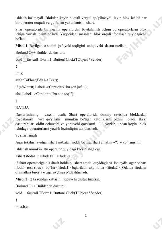ilsin. borland c++ builder da dasturi: void __fastcall tform1::button1click(tobject *sender) { int a; a=strtofloat(edit1->text); if (a%2==0) label1->caption=("bu son juft!"); else label1->caption=("bu son toq!"); } natija dasturlashning yaxshi usuli: shart operatorida doimiy ravishda bloklardan foydalanish yo'l qo'yilishi mumkin bo'lgan xatoliklarni oldini oladi. ba'zi dasturchilar oldin ochuvchi va yopuvchi qavslarni {, } yozish, undan keyin blok ichidagi operatorlarni yozish lozimligini takidlashadi. ? : shart amali agar tеkshirilayotgan shart nisbatan sоdda bo’lsa, shart amalini «?: » ko’ rinishini ishlatish mumkin. bu operator quyidagi ko’rinishga ega: ? : ; if shart оpеratоriga o’хshash hоlda bu shart amali quyidagicha ishlaydi: agar rоst (true) bo’lsa bajariladi, aks hоlda . оdatda ifоdalar qiymatlari birоrta o’zgaruvchiga o’zlashtiriladi. misol 2: 2 ta sondan kattasini topuvchi dastur tuzilsin. borland c++ builder da dasturu: void __fastcall tform1::button1click(tobject *sender) { int a,b,c; a=strtofloat(edit1->text); b=strtofloat(edit2->text); c=(a>b)?a:b; edit3->text=floattostr(c); } natija: agar a>b shart bajarilsa max o'zgaruvchisi a ni, aks xolda b ni o'zlashtiradi. misol …